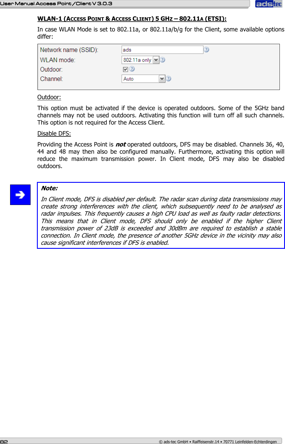    User ManualUser ManualUser ManualUser Manual Access Point /Client Access Point /Client Access Point /Client Access Point /Client V 3.0.3 V 3.0.3 V 3.0.3 V 3.0.3    82828282    © ads-tec GmbH • Raiffeisenstr.14 • 70771 Leinfelden-Echterdingen WLAN-1 (ACCESS POINT &amp; ACCESS CLIENT) 5 GHZ – 802.11A (ETSI): In case WLAN Mode is set to 802.11a, or 802.11a/b/g for the Client, some available options differ:  Outdoor: This option  must be  activated  if the device  is operated  outdoors.  Some of the  5GHz band channels may not be used outdoors. Activating this function will turn off all such channels. This option is not required for the Access Client. Disable DFS: Providing the Access Point is not operated outdoors, DFS may be disabled. Channels 36, 40, 44  and  48  may  then  also  be  configured  manually.  Furthermore,  activating  this  option  will reduce  the  maximum  transmission  power.  In  Client  mode,  DFS  may  also  be  disabled outdoors.   Note: In Client mode, DFS is disabled per default. The radar scan during data transmissions may create  strong  interferences  with  the  client,  which  subsequently  need  to  be  analysed  as radar impulses. This frequently causes a high CPU load as well as faulty radar detections. This  means  that  in  Client  mode,  DFS  should  only  be  enabled  if  the  higher  Client transmission  power  of  23dB  is  exceeded  and  30dBm  are  required  to  establish  a  stable connection. In Client mode, the presence of another 5GHz device in the vicinity may also cause significant interferences if DFS is enabled.  
