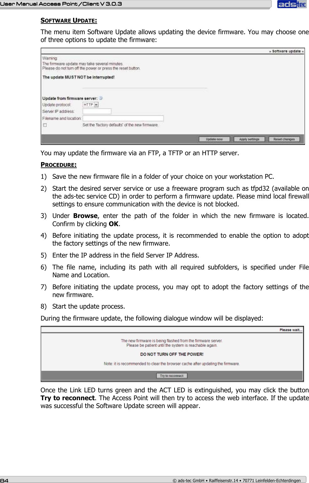    User ManualUser ManualUser ManualUser Manual Access Point /Client Access Point /Client Access Point /Client Access Point /Client V 3.0.3 V 3.0.3 V 3.0.3 V 3.0.3    84848484    © ads-tec GmbH • Raiffeisenstr.14 • 70771 Leinfelden-Echterdingen SOFTWARE UPDATE: The menu item Software Update allows updating the device firmware. You may choose one of three options to update the firmware:  You may update the firmware via an FTP, a TFTP or an HTTP server.  PROCEDURE: 1) Save the new firmware file in a folder of your choice on your workstation PC. 2) Start the desired server service or use a freeware program such as tfpd32 (available on the ads-tec service CD) in order to perform a firmware update. Please mind local firewall settings to ensure communication with the device is not blocked. 3) Under  Browse,  enter  the  path  of  the  folder  in  which  the  new  firmware  is  located. Confirm by clicking OK. 4) Before initiating  the update  process, it  is recommended to  enable the option to adopt the factory settings of the new firmware. 5) Enter the IP address in the field Server IP Address. 6) The  file  name,  including  its  path  with  all  required  subfolders,  is  specified  under  File Name and Location. 7) Before initiating  the update  process, you may  opt  to adopt the  factory  settings  of the new firmware. 8) Start the update process. During the firmware update, the following dialogue window will be displayed:  Once the Link LED turns green and the ACT LED is extinguished, you may click the button Try to reconnect. The Access Point will then try to access the web interface. If the update was successful the Software Update screen will appear.    