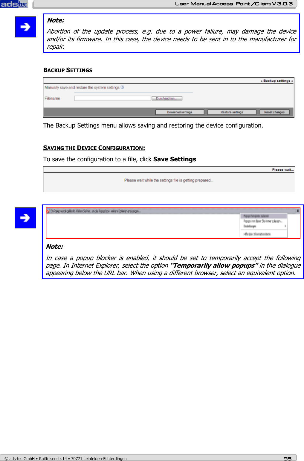    User ManualUser ManualUser ManualUser Manual Access  Point /Client V 3.0.3 Access  Point /Client V 3.0.3 Access  Point /Client V 3.0.3 Access  Point /Client V 3.0.3    © ads-tec GmbH • Raiffeisenstr.14 • 70771 Leinfelden-Echterdingen 85858585  Note: Abortion  of  the  update  process,  e.g.  due  to  a  power  failure,  may  damage  the  device and/or its firmware. In this case, the device needs to be sent in to the manufacturer for repair.  BACKUP SETTINGS  The Backup Settings menu allows saving and restoring the device configuration.  SAVING THE DEVICE CONFIGURATION: To save the configuration to a file, click Save Settings     Note: In  case  a  popup  blocker  is  enabled,  it  should  be  set  to  temporarily  accept  the  following page. In Internet Explorer, select the option “Temporarily allow popups” in the dialogue appearing below the URL bar. When using a different browser, select an equivalent option.  