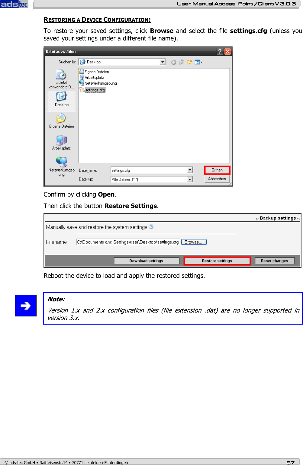    User ManualUser ManualUser ManualUser Manual Access  Point /Client V 3.0.3 Access  Point /Client V 3.0.3 Access  Point /Client V 3.0.3 Access  Point /Client V 3.0.3    © ads-tec GmbH • Raiffeisenstr.14 • 70771 Leinfelden-Echterdingen 87878787 RESTORING A DEVICE CONFIGURATION: To restore  your saved  settings, click  Browse and select the  file settings.cfg (unless you saved your settings under a different file name).  Confirm by clicking Open. Then click the button Restore Settings.  Reboot the device to load and apply the restored settings.   Note: Version  1.x  and  2.x  configuration  files  (file  extension  .dat)  are  no  longer  supported  in version 3.x. 