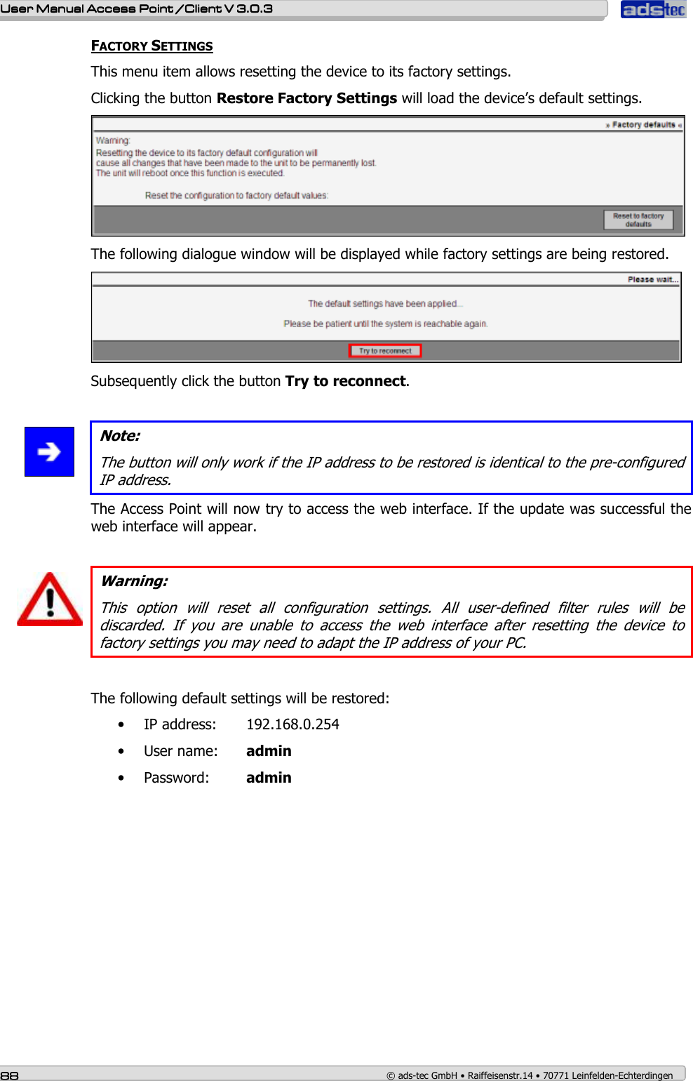    User ManualUser ManualUser ManualUser Manual Access Point /Client Access Point /Client Access Point /Client Access Point /Client V 3.0.3 V 3.0.3 V 3.0.3 V 3.0.3    88888888    © ads-tec GmbH • Raiffeisenstr.14 • 70771 Leinfelden-Echterdingen FACTORY SETTINGS This menu item allows resetting the device to its factory settings. Clicking the button Restore Factory Settings will load the device’s default settings.  The following dialogue window will be displayed while factory settings are being restored.   Subsequently click the button Try to reconnect.    Note: The button will only work if the IP address to be restored is identical to the pre-configured IP address. The Access Point will now try to access the web interface. If the update was successful the web interface will appear.   Warning: This  option  will  reset  all  configuration  settings.  All  user-defined  filter  rules  will  be discarded.  If  you  are  unable  to  access  the  web  interface  after  resetting  the  device  to factory settings you may need to adapt the IP address of your PC.   The following default settings will be restored: • IP address:  192.168.0.254 • User name:  admin • Password:  admin   