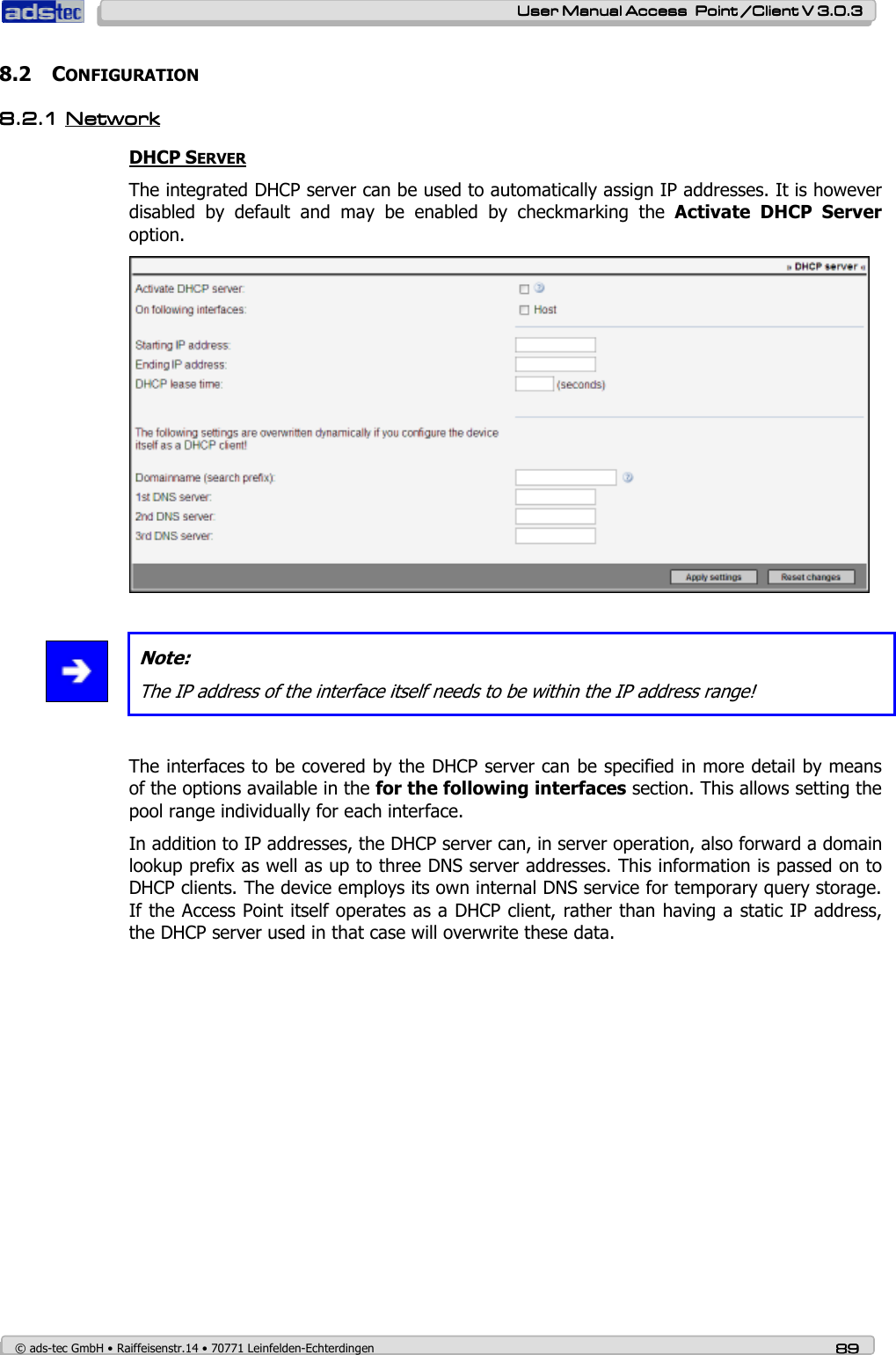    User ManualUser ManualUser ManualUser Manual Access  Point /Client V 3.0.3 Access  Point /Client V 3.0.3 Access  Point /Client V 3.0.3 Access  Point /Client V 3.0.3    © ads-tec GmbH • Raiffeisenstr.14 • 70771 Leinfelden-Echterdingen 89898989 8.2 CONFIGURATION 8.2.18.2.18.2.18.2.1 NetNetNetNetwowowoworkrkrkrk    DHCP SERVER The integrated DHCP server can be used to automatically assign IP addresses. It is however disabled  by  default  and  may  be  enabled  by  checkmarking  the  Activate  DHCP  Server option.    Note: The IP address of the interface itself needs to be within the IP address range!  The interfaces to be covered by the DHCP server can be specified in more detail by means of the options available in the for the following interfaces section. This allows setting the pool range individually for each interface. In addition to IP addresses, the DHCP server can, in server operation, also forward a domain lookup prefix as well as up to three DNS server addresses. This information is passed on to DHCP clients. The device employs its own internal DNS service for temporary query storage. If the Access Point itself operates as a DHCP client, rather than having a static IP address, the DHCP server used in that case will overwrite these data. 