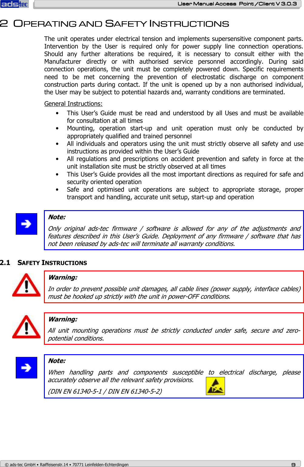    User ManualUser ManualUser ManualUser Manual Access  Point /Client V 3.0.3 Access  Point /Client V 3.0.3 Access  Point /Client V 3.0.3 Access  Point /Client V 3.0.3    © ads-tec GmbH • Raiffeisenstr.14 • 70771 Leinfelden-Echterdingen 9999 2222 OOOOPERATING AND PERATING AND PERATING AND PERATING AND SSSSAFETY AFETY AFETY AFETY IIIINSTRUCTIONSNSTRUCTIONSNSTRUCTIONSNSTRUCTIONS    The unit operates under electrical tension and implements supersensitive component parts. Intervention  by  the  User  is  required  only  for  power  supply  line  connection  operations. Should  any  further  alterations  be  required,  it  is  necessary  to  consult  either  with  the Manufacturer  directly  or  with  authorised  service  personnel  accordingly.  During  said connection  operations,  the  unit  must  be  completely  powered  down.  Specific  requirements need  to  be  met  concerning  the  prevention  of  electrostatic  discharge  on  component construction  parts during  contact.  If  the unit  is opened  up by a  non authorised  individual, the User may be subject to potential hazards and, warranty conditions are terminated. General Instructions: • This User’s Guide must be read  and understood by all Uses and must be  available for consultation at all times • Mounting,  operation  start-up  and  unit  operation  must  only  be  conducted  by appropriately qualified and trained personnel • All individuals and operators using the unit must strictly observe all safety and use instructions as provided within the User’s Guide • All  regulations  and  prescriptions  on  accident  prevention  and  safety  in  force at  the unit installation site must be strictly observed at all times • This User’s Guide provides all the most important directions as required for safe and security oriented operation • Safe  and  optimised  unit  operations  are  subject  to  appropriate  storage,  proper transport and handling, accurate unit setup, start-up and operation   Note: Only  original  ads-tec  firmware  /  software  is  allowed  for  any  of  the  adjustments  and features described in this User’s Guide. Deployment  of any firmware / software that has not been released by ads-tec will terminate all warranty conditions.  2.1 SAFETY INSTRUCTIONS  Warning: In order to prevent possible unit damages, all cable lines (power supply, interface cables) must be hooked up strictly with the unit in power-OFF conditions.   Warning: All  unit  mounting  operations  must  be  strictly  conducted  under  safe,  secure  and  zero-potential conditions.   Note: When  handling  parts  and  components  susceptible  to  electrical  discharge,  please accurately observe all the relevant safety provisions. (DIN EN 61340-5-1 / DIN EN 61340-5-2) 