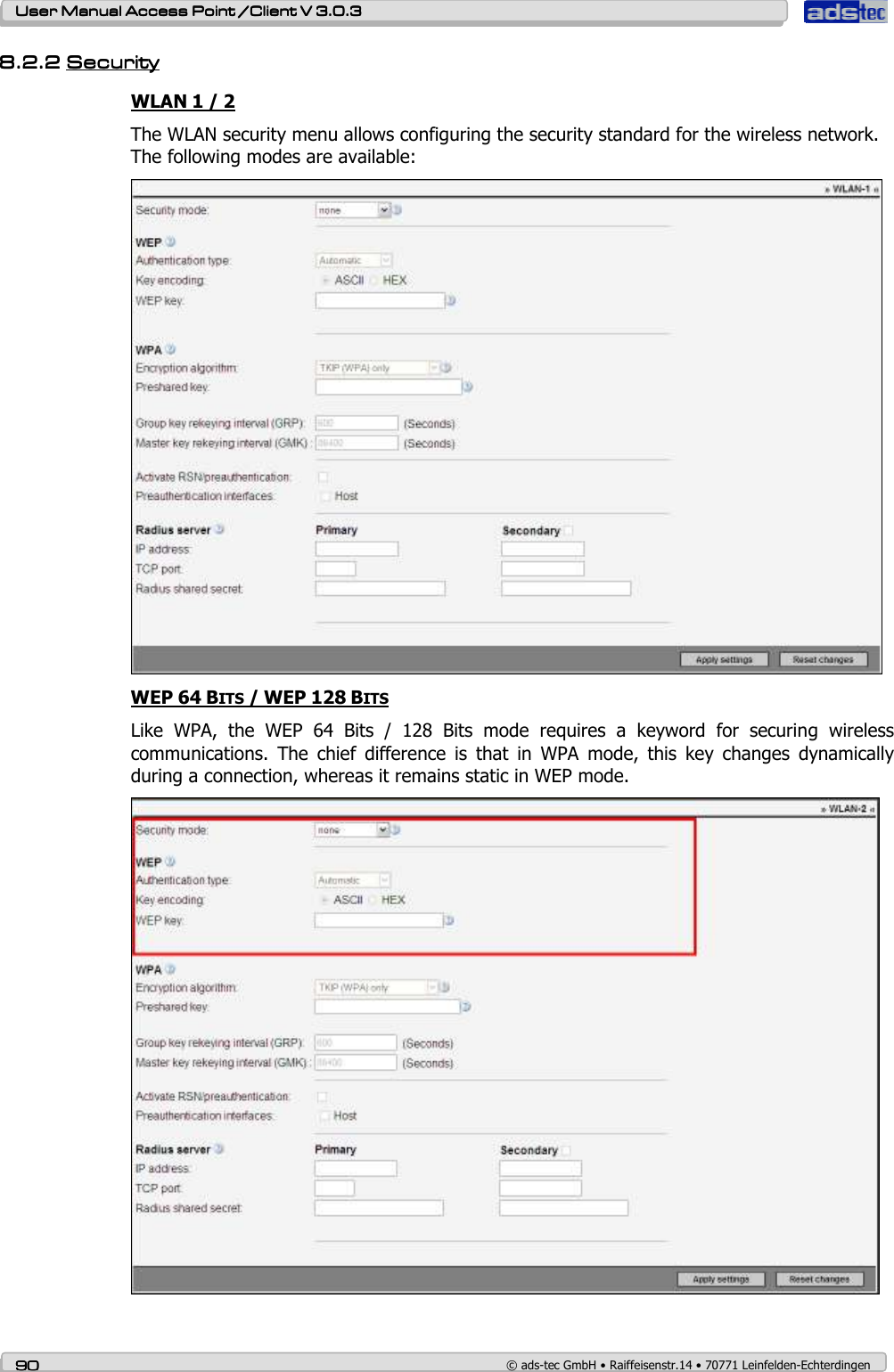    User ManualUser ManualUser ManualUser Manual Access Point /Client Access Point /Client Access Point /Client Access Point /Client V 3.0.3 V 3.0.3 V 3.0.3 V 3.0.3    90909090    © ads-tec GmbH • Raiffeisenstr.14 • 70771 Leinfelden-Echterdingen 8.2.28.2.28.2.28.2.2 SecuritySecuritySecuritySecurity    WLAN 1 / 2 The WLAN security menu allows configuring the security standard for the wireless network. The following modes are available:  WEP 64 BITS / WEP 128 BITS Like  WPA,  the  WEP  64  Bits  /  128  Bits  mode  requires  a  keyword  for  securing  wireless communications.  The  chief  difference  is  that  in  WPA  mode,  this  key  changes  dynamically during a connection, whereas it remains static in WEP mode.  