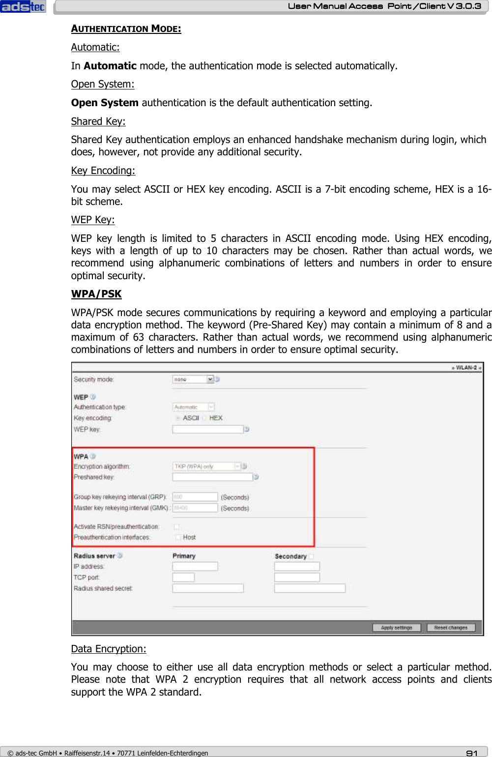    User ManualUser ManualUser ManualUser Manual Access  Point /Client V 3.0.3 Access  Point /Client V 3.0.3 Access  Point /Client V 3.0.3 Access  Point /Client V 3.0.3    © ads-tec GmbH • Raiffeisenstr.14 • 70771 Leinfelden-Echterdingen 91919191 AUTHENTICATION MODE: Automatic: In Automatic mode, the authentication mode is selected automatically. Open System: Open System authentication is the default authentication setting.  Shared Key: Shared Key authentication employs an enhanced handshake mechanism during login, which does, however, not provide any additional security. Key Encoding: You may select ASCII or HEX key encoding. ASCII is a 7-bit encoding scheme, HEX is a 16-bit scheme. WEP Key: WEP  key  length  is  limited  to  5  characters  in  ASCII  encoding  mode.  Using  HEX  encoding, keys  with  a  length  of  up  to  10  characters  may  be  chosen.  Rather  than  actual  words,  we recommend  using  alphanumeric  combinations  of  letters  and  numbers  in  order  to  ensure optimal security. WPA/PSK WPA/PSK mode secures communications by requiring a keyword and employing a particular data encryption method. The keyword (Pre-Shared Key) may contain a minimum of 8 and a maximum  of 63  characters.  Rather than  actual words, we recommend using  alphanumeric combinations of letters and numbers in order to ensure optimal security.  Data Encryption: You  may  choose  to  either  use  all  data  encryption  methods  or  select  a  particular  method. Please  note  that  WPA  2  encryption  requires  that  all  network  access  points  and  clients support the WPA 2 standard. 