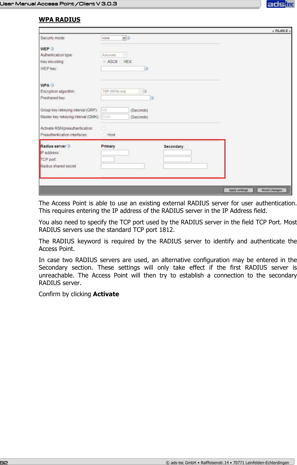    User ManualUser ManualUser ManualUser Manual Access Point /Client Access Point /Client Access Point /Client Access Point /Client V 3.0.3 V 3.0.3 V 3.0.3 V 3.0.3    92929292    © ads-tec GmbH • Raiffeisenstr.14 • 70771 Leinfelden-Echterdingen WPA RADIUS  The Access Point is able to use an existing external RADIUS server for user authentication. This requires entering the IP address of the RADIUS server in the IP Address field. You also need to specify the TCP port used by the RADIUS server in the field TCP Port. Most RADIUS servers use the standard TCP port 1812. The  RADIUS  keyword  is  required  by  the  RADIUS  server  to  identify  and  authenticate  the Access Point. In case two  RADIUS  servers  are used, an  alternative configuration  may be entered  in the Secondary  section.  These  settings  will  only  take  effect  if  the  first  RADIUS  server  is unreachable.  The  Access  Point  will  then  try  to  establish  a  connection  to  the  secondary RADIUS server. Confirm by clicking Activate 