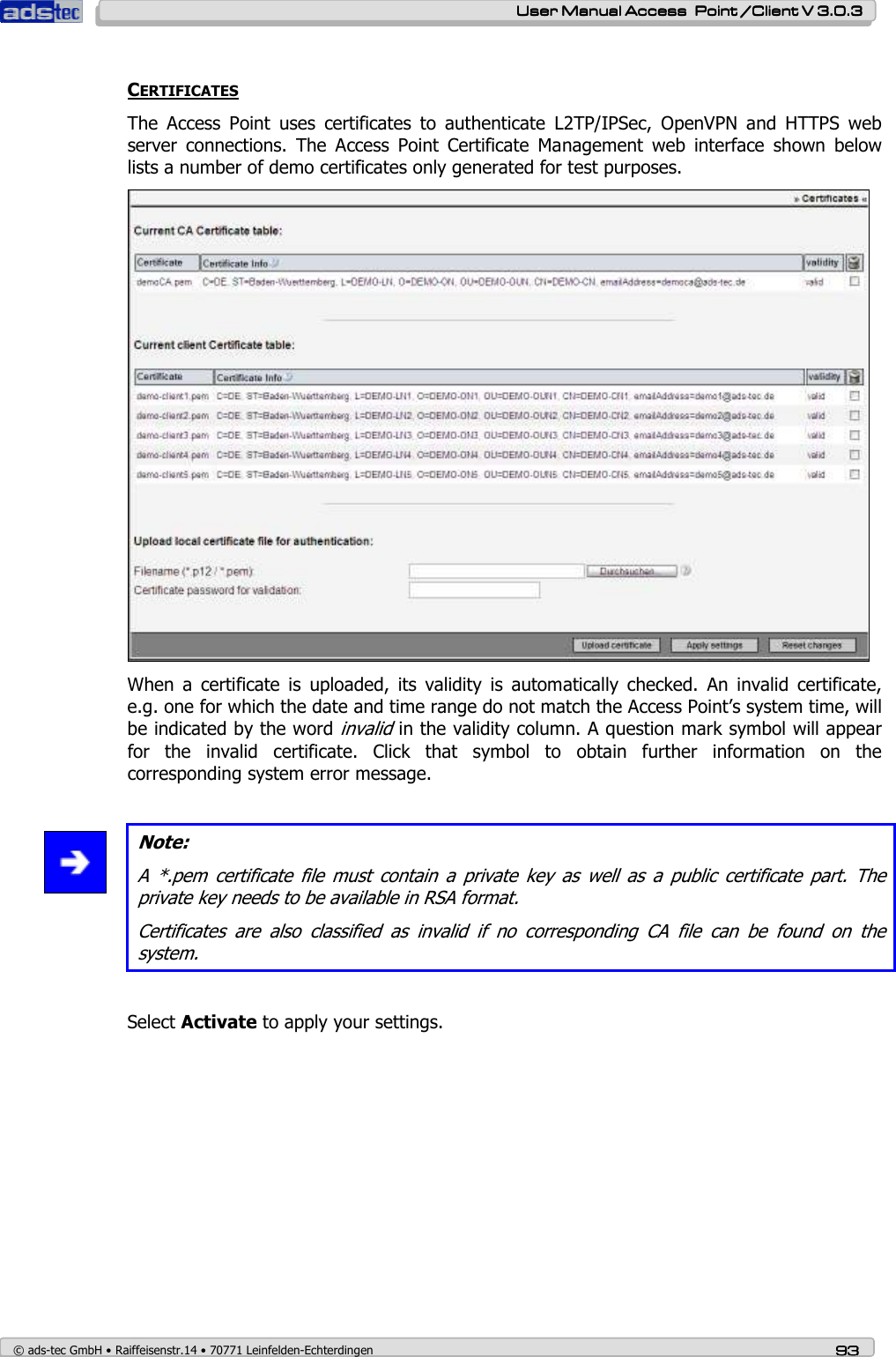    User ManualUser ManualUser ManualUser Manual Access  Point /Client V 3.0.3 Access  Point /Client V 3.0.3 Access  Point /Client V 3.0.3 Access  Point /Client V 3.0.3    © ads-tec GmbH • Raiffeisenstr.14 • 70771 Leinfelden-Echterdingen 93939393  CERTIFICATES The  Access  Point  uses  certificates  to  authenticate  L2TP/IPSec,  OpenVPN  and  HTTPS  web server  connections.  The  Access  Point  Certificate  Management  web  interface  shown  below lists a number of demo certificates only generated for test purposes.  When  a  certificate  is  uploaded,  its  validity  is  automatically  checked.  An  invalid  certificate, e.g. one for which the date and time range do not match the Access Point’s system time, will be indicated by the word invalid in the validity column. A question mark symbol will appear for  the  invalid  certificate.  Click  that  symbol  to  obtain  further  information  on  the corresponding system error message.   Note: A  *.pem  certificate  file  must contain a  private  key  as well  as  a  public  certificate  part.  The private key needs to be available in RSA format. Certificates  are  also  classified  as  invalid  if  no  corresponding  CA  file  can  be  found  on  the system.  Select Activate to apply your settings. 