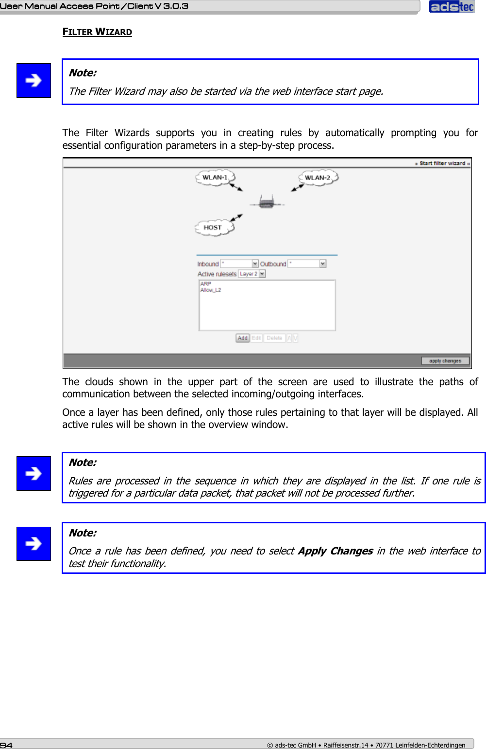    User ManualUser ManualUser ManualUser Manual Access Point /Client Access Point /Client Access Point /Client Access Point /Client V 3.0.3 V 3.0.3 V 3.0.3 V 3.0.3    94949494    © ads-tec GmbH • Raiffeisenstr.14 • 70771 Leinfelden-Echterdingen FILTER WIZARD   Note: The Filter Wizard may also be started via the web interface start page.  The  Filter  Wizards  supports  you  in  creating  rules  by  automatically  prompting  you  for essential configuration parameters in a step-by-step process.  The  clouds  shown  in  the  upper  part  of  the  screen  are  used  to  illustrate  the  paths  of communication between the selected incoming/outgoing interfaces. Once a layer has been defined, only those rules pertaining to that layer will be displayed. All active rules will be shown in the overview window.   Note: Rules  are processed  in  the  sequence  in  which  they  are  displayed  in  the  list. If  one  rule  is triggered for a particular data packet, that packet will not be processed further.   Note: Once a rule has been defined, you need to select Apply Changes in the web interface to test their functionality.  