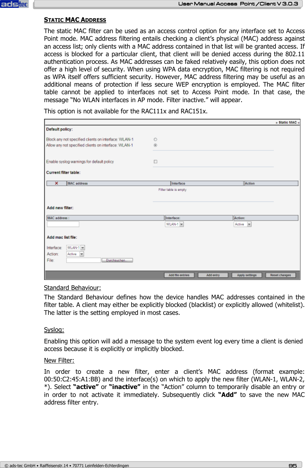    User ManualUser ManualUser ManualUser Manual Access  Point /Client V 3.0.3 Access  Point /Client V 3.0.3 Access  Point /Client V 3.0.3 Access  Point /Client V 3.0.3    © ads-tec GmbH • Raiffeisenstr.14 • 70771 Leinfelden-Echterdingen 95959595 STATIC MAC ADDRESS The static MAC filter can be used as an access control option for any interface set to Access Point mode. MAC address filtering entails checking a client’s physical (MAC) address against an access list; only clients with a MAC address contained in that list will be granted access. If access is blocked for a particular client, that client will be denied access during the 802.11 authentication process. As MAC addresses can be faked relatively easily, this option does not offer a high level of security. When using WPA data encryption, MAC filtering is not required as WPA itself offers sufficient security. However, MAC address filtering may be useful as an additional  means  of  protection  if  less  secure  WEP  encryption  is  employed.  The  MAC  filter table  cannot  be  applied  to  interfaces  not  set  to  Access  Point  mode.  In  that  case,  the message “No WLAN interfaces in AP mode. Filter inactive.” will appear. This option is not available for the RAC111x and RAC151x.  Standard Behaviour: The  Standard  Behaviour  defines  how  the  device  handles  MAC  addresses  contained  in  the filter table. A client may either be explicitly blocked (blacklist) or explicitly allowed (whitelist). The latter is the setting employed in most cases.  Syslog: Enabling this option will add a message to the system event log every time a client is denied access because it is explicitly or implicitly blocked. New Filter: In  order  to  create  a  new  filter,  enter  a  client’s  MAC  address  (format  example: 00:50:C2:45:A1:BB) and the interface(s) on which to apply the new filter (WLAN-1, WLAN-2, *). Select “active” or “inactive” in the “Action” column to temporarily disable an entry or in  order  to  not  activate  it  immediately.  Subsequently  click  “Add”  to  save  the  new  MAC address filter entry.  