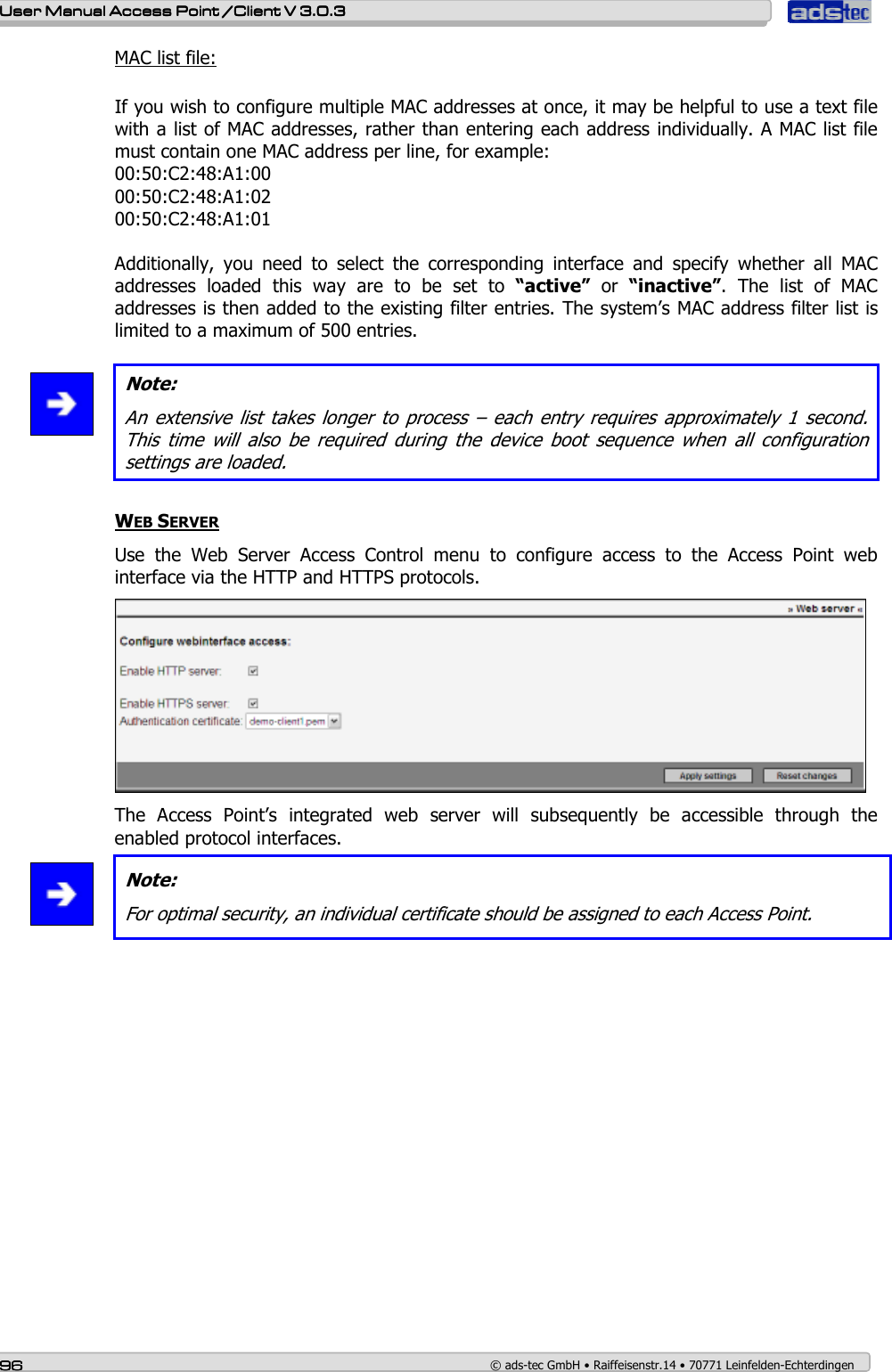    User ManualUser ManualUser ManualUser Manual Access Point /Client Access Point /Client Access Point /Client Access Point /Client V 3.0.3 V 3.0.3 V 3.0.3 V 3.0.3    96969696    © ads-tec GmbH • Raiffeisenstr.14 • 70771 Leinfelden-Echterdingen MAC list file:  If you wish to configure multiple MAC addresses at once, it may be helpful to use a text file with a list of MAC addresses, rather than entering each address individually. A MAC list file must contain one MAC address per line, for example: 00:50:C2:48:A1:00 00:50:C2:48:A1:02 00:50:C2:48:A1:01  Additionally,  you  need  to  select  the  corresponding  interface  and  specify  whether  all  MAC addresses  loaded  this  way  are  to  be  set  to  “active”  or  “inactive”.  The  list  of  MAC addresses is then added to the existing filter entries. The system’s MAC address filter list is limited to a maximum of 500 entries.    Note: An extensive list takes longer to process  – each entry requires approximately  1 second. This  time  will  also  be  required  during  the  device  boot  sequence  when  all  configuration settings are loaded.  WEB SERVER Use  the  Web  Server  Access  Control  menu  to  configure  access  to  the  Access  Point  web interface via the HTTP and HTTPS protocols.   The  Access  Point’s  integrated  web  server  will  subsequently  be  accessible  through  the enabled protocol interfaces.  Note: For optimal security, an individual certificate should be assigned to each Access Point.  