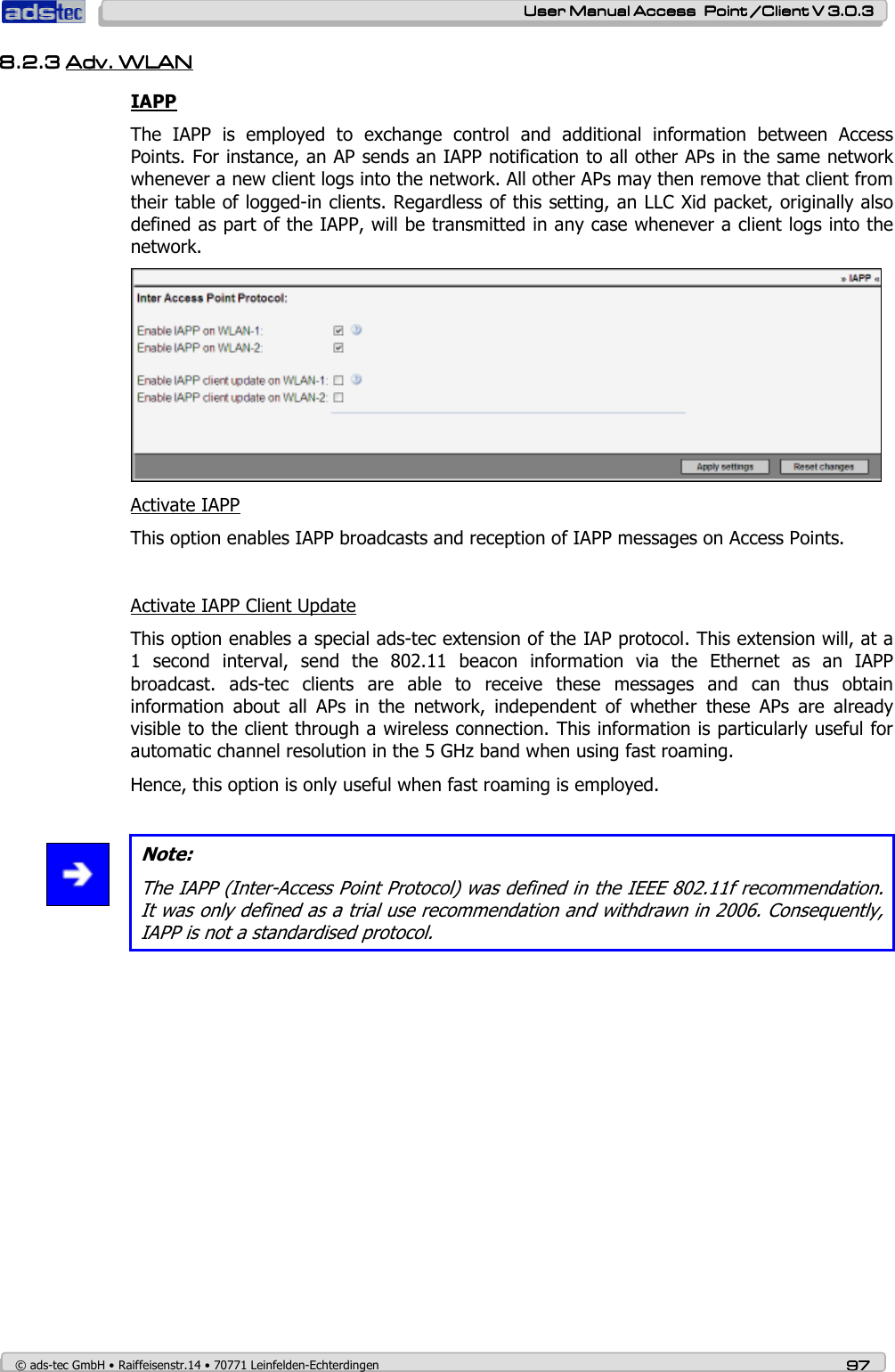    User ManualUser ManualUser ManualUser Manual Access  Point /Client V 3.0.3 Access  Point /Client V 3.0.3 Access  Point /Client V 3.0.3 Access  Point /Client V 3.0.3    © ads-tec GmbH • Raiffeisenstr.14 • 70771 Leinfelden-Echterdingen 97979797 8.2.38.2.38.2.38.2.3 Adv.Adv.Adv.Adv.    WLANWLANWLANWLAN    IAPP The  IAPP  is  employed  to  exchange  control  and  additional  information  between  Access Points. For instance, an AP sends an IAPP notification to all other APs in the same network whenever a new client logs into the network. All other APs may then remove that client from their table of logged-in clients. Regardless of this setting, an LLC Xid packet, originally also defined as part of the IAPP, will be transmitted in any case whenever a client logs into the network.  Activate IAPP This option enables IAPP broadcasts and reception of IAPP messages on Access Points.  Activate IAPP Client Update This option enables a special ads-tec extension of the IAP protocol. This extension will, at a 1  second  interval,  send  the  802.11  beacon  information  via  the  Ethernet  as  an  IAPP broadcast.  ads-tec  clients  are  able  to  receive  these  messages  and  can  thus  obtain information  about  all  APs  in  the  network,  independent  of  whether  these  APs  are  already visible to the client through a wireless connection. This information is particularly useful for automatic channel resolution in the 5 GHz band when using fast roaming. Hence, this option is only useful when fast roaming is employed.   Note: The IAPP (Inter-Access Point Protocol) was defined in the IEEE 802.11f recommendation. It was only defined as a trial use recommendation and withdrawn in 2006. Consequently, IAPP is not a standardised protocol.  