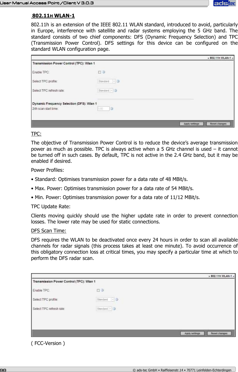    User ManualUser ManualUser ManualUser Manual Access Point /Client Access Point /Client Access Point /Client Access Point /Client V 3.0.3 V 3.0.3 V 3.0.3 V 3.0.3    98989898    © ads-tec GmbH • Raiffeisenstr.14 • 70771 Leinfelden-Echterdingen  802.11H WLAN-1 802.11h is an extension of the IEEE 802.11 WLAN standard, introduced to avoid, particularly in  Europe,  interference  with  satellite  and  radar  systems  employing  the  5  GHz  band.  The standard  consists  of  two  chief  components:  DFS  (Dynamic  Frequency  Selection)  and  TPC (Transmission  Power  Control).  DFS  settings  for  this  device  can  be  configured  on  the standard WLAN configuration page.  TPC: The objective of Transmission Power Control is to reduce the device’s average transmission power as much as possible. TPC is always active when a 5 GHz channel is used – it cannot be turned off in such cases. By default, TPC is not active in the 2.4 GHz band, but it may be enabled if desired. Power Profiles: • Standard: Optimises transmission power for a data rate of 48 MBit/s. • Max. Power: Optimises transmission power for a data rate of 54 MBit/s. • Min. Power: Optimises transmission power for a data rate of 11/12 MBit/s. TPC Update Rate: Clients  moving  quickly  should  use  the  higher  update  rate  in  order  to  prevent  connection losses. The lower rate may be used for static connections. DFS Scan Time: DFS requires the WLAN to be deactivated once every 24 hours in order to scan all available channels for radar signals (this process takes at least one minute). To avoid occurrence of this obligatory connection loss at critical times, you may specify a particular time at which to perform the DFS radar scan.   ( FCC-Version )  