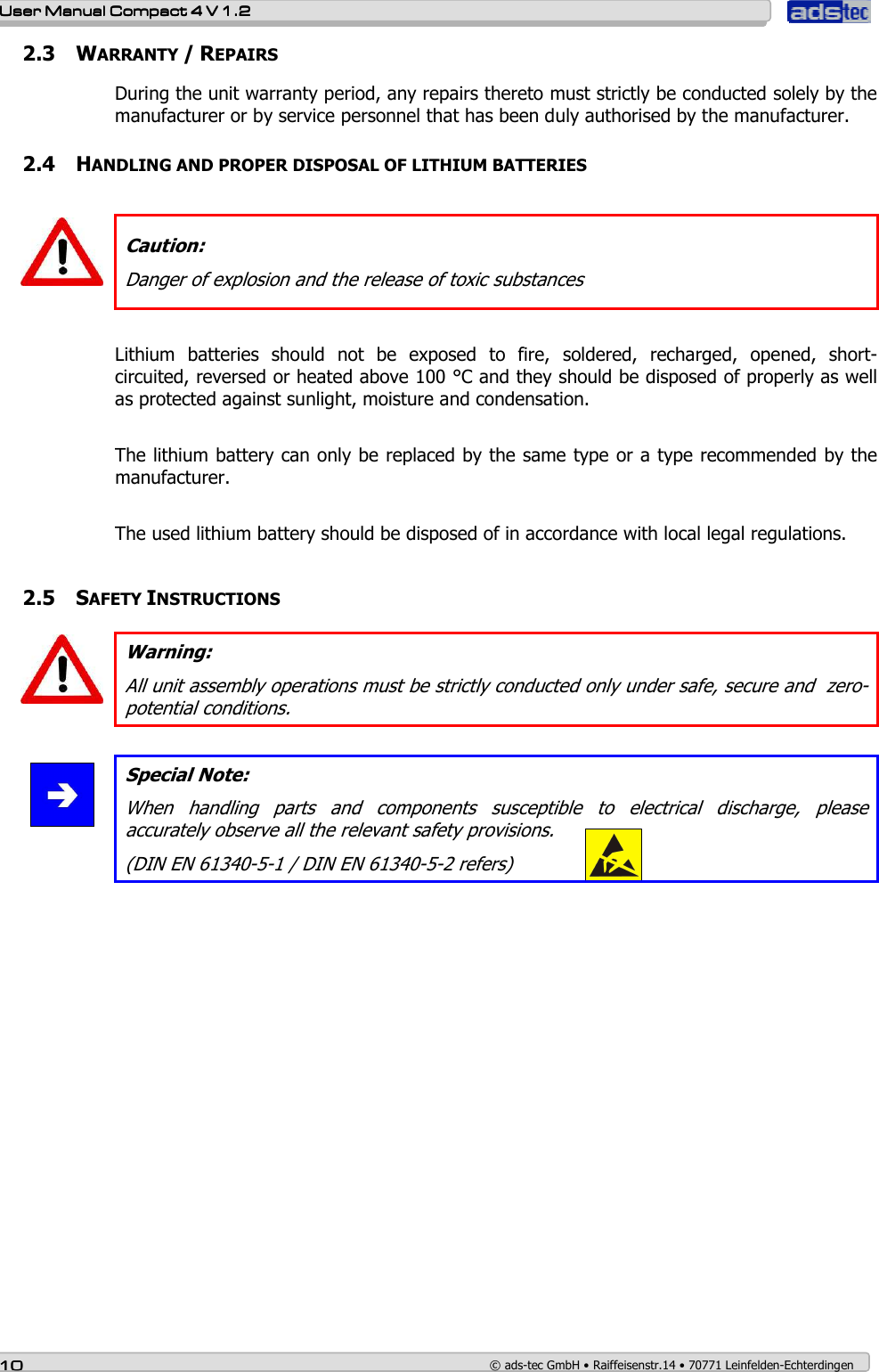    User ManualUser ManualUser ManualUser Manual    Compact 4 V 1.2Compact 4 V 1.2Compact 4 V 1.2Compact 4 V 1.2    10101010    © ads-tec GmbH • Raiffeisenstr.14 • 70771 Leinfelden-Echterdingen 2.3 WARRANTY / REPAIRS During the unit warranty period, any repairs thereto must strictly be conducted solely by the manufacturer or by service personnel that has been duly authorised by the manufacturer.    2.4 HANDLING AND PROPER DISPOSAL OF LITHIUM BATTERIES   Caution: Danger of explosion and the release of toxic substances  Lithium  batteries  should  not  be  exposed  to  fire,  soldered,  recharged,  opened,  short-circuited, reversed or heated above 100 °C and they should be disposed of properly as well as protected against sunlight, moisture and condensation.  The lithium battery can only be replaced by the same type or a type recommended by the manufacturer.  The used lithium battery should be disposed of in accordance with local legal regulations.   2.5 SAFETY INSTRUCTIONS  Warning: All unit assembly operations must be strictly conducted only under safe, secure and  zero-potential conditions.   Special Note: When  handling  parts  and  components  susceptible  to  electrical  discharge,  please accurately observe all the relevant safety provisions. (DIN EN 61340-5-1 / DIN EN 61340-5-2 refers)   