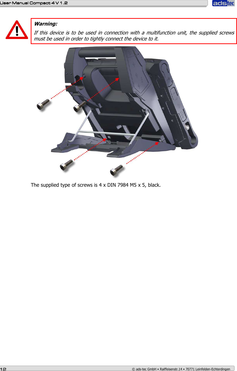    User ManualUser ManualUser ManualUser Manual    Compact 4 V 1.2Compact 4 V 1.2Compact 4 V 1.2Compact 4 V 1.2    12121212    © ads-tec GmbH • Raiffeisenstr.14 • 70771 Leinfelden-Echterdingen   Warning: If this  device is  to  be  used  in  connection with a  multifunction  unit,  the  supplied  screws must be used in order to tightly connect the device to it.  The supplied type of screws is 4 x DIN 7984 M5 x 5, black.  