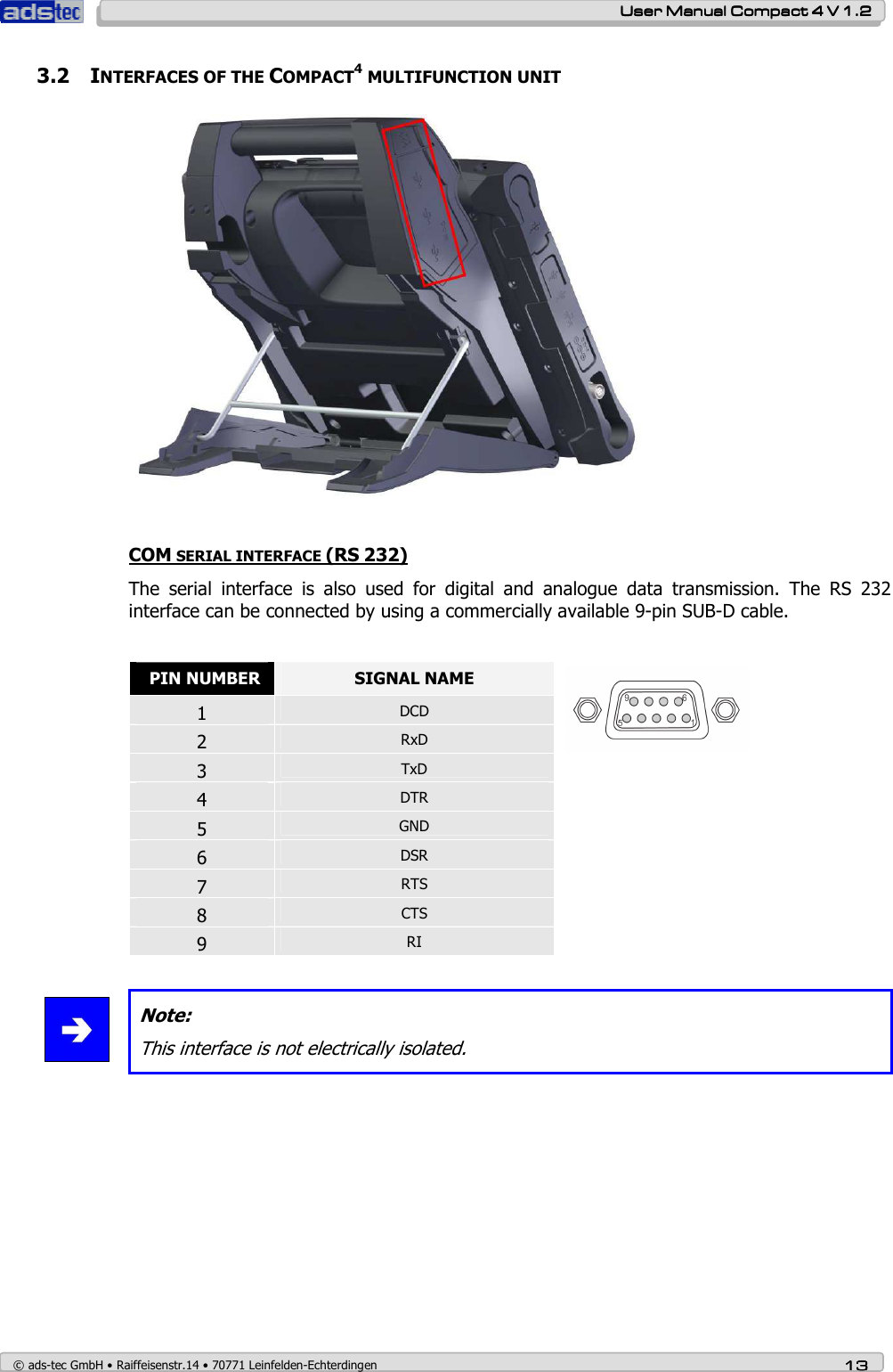    User ManualUser ManualUser ManualUser Manual    Compact 4 V 1.2Compact 4 V 1.2Compact 4 V 1.2Compact 4 V 1.2    © ads-tec GmbH • Raiffeisenstr.14 • 70771 Leinfelden-Echterdingen 13131313 3.2 INTERFACES OF THE COMPACT4 MULTIFUNCTION UNIT   COM SERIAL INTERFACE (RS 232) The  serial  interface  is  also  used  for  digital  and  analogue  data  transmission.  The  RS  232 interface can be connected by using a commercially available 9-pin SUB-D cable.   PIN NUMBER  SIGNAL NAME 1  DCD 2  RxD 3  TxD 4  DTR  5  GND 6  DSR 7  RTS 8  CTS 9  RI    Note: This interface is not electrically isolated.   