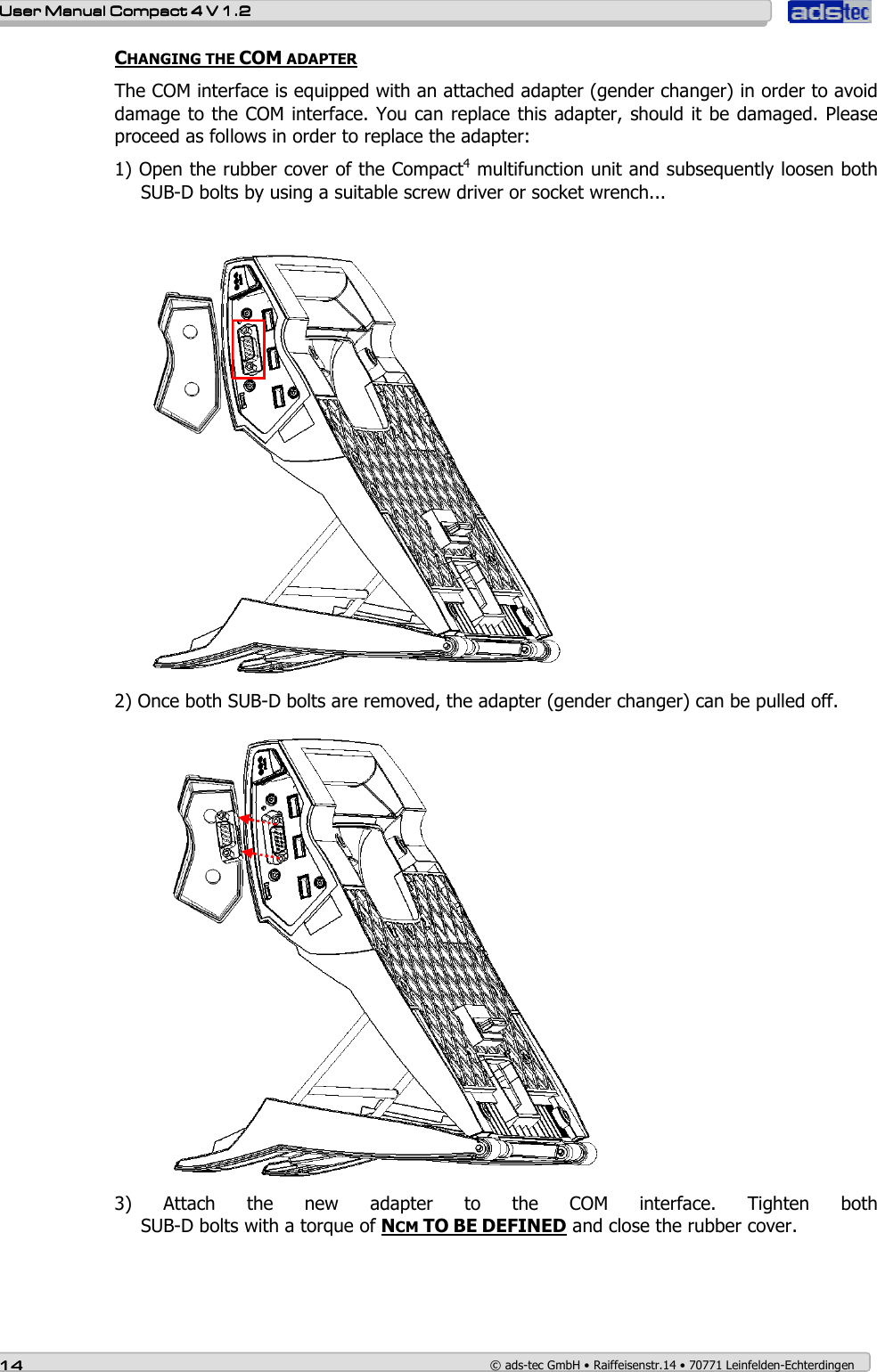    User ManualUser ManualUser ManualUser Manual    Compact 4 V 1.2Compact 4 V 1.2Compact 4 V 1.2Compact 4 V 1.2    14141414    © ads-tec GmbH • Raiffeisenstr.14 • 70771 Leinfelden-Echterdingen CHANGING THE COM ADAPTER  The COM interface is equipped with an attached adapter (gender changer) in order to avoid damage to the COM interface. You can replace this adapter, should it be damaged. Please proceed as follows in order to replace the adapter: 1) Open the rubber cover of the Compact4 multifunction unit and subsequently loosen both SUB-D bolts by using a suitable screw driver or socket wrench...             2) Once both SUB-D bolts are removed, the adapter (gender changer) can be pulled off.  3)  Attach  the  new  adapter  to  the  COM  interface.  Tighten  both  SUB-D bolts with a torque of NCM TO BE DEFINED and close the rubber cover. 