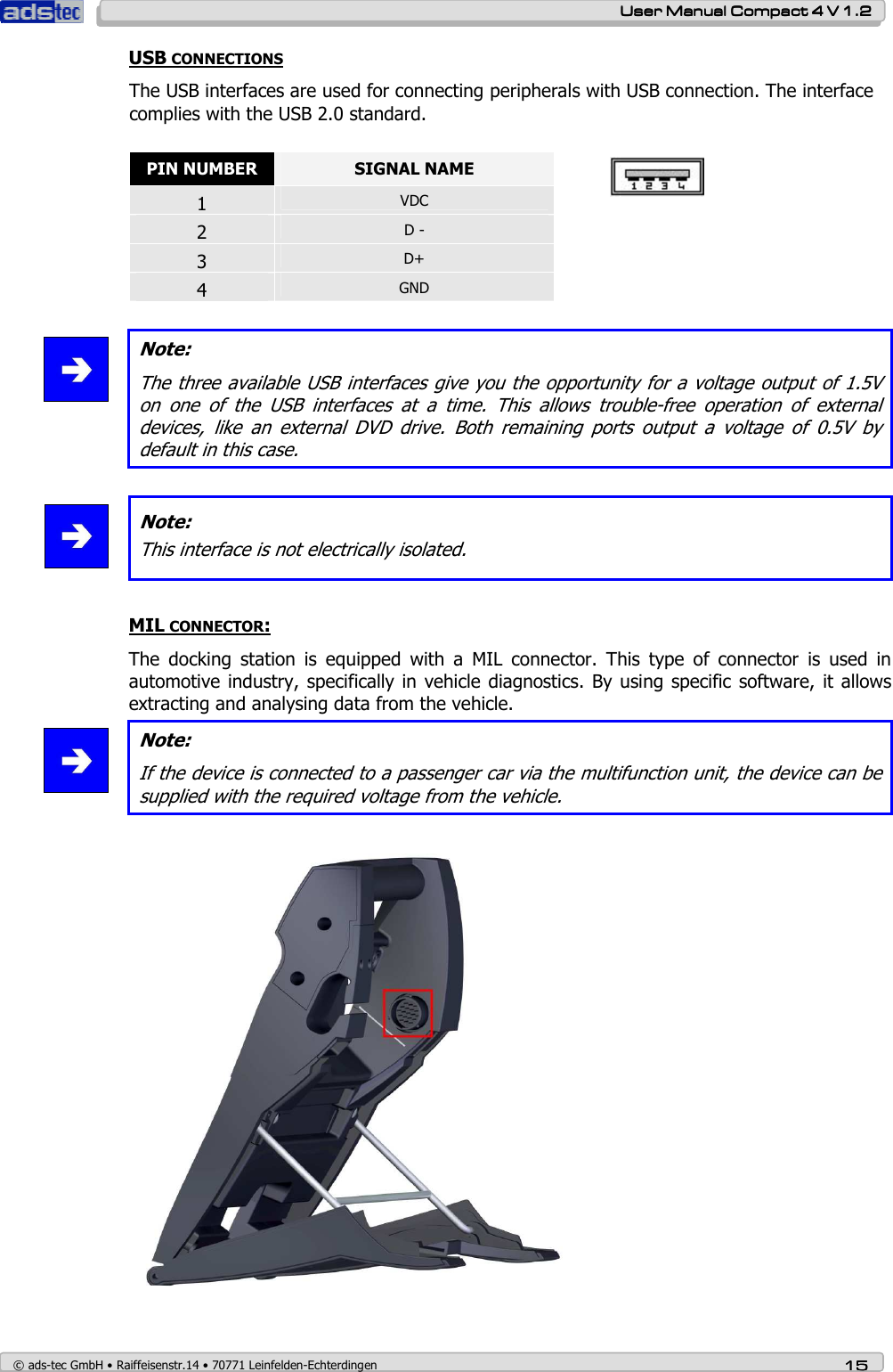    User ManualUser ManualUser ManualUser Manual    Compact 4 V 1.2Compact 4 V 1.2Compact 4 V 1.2Compact 4 V 1.2    © ads-tec GmbH • Raiffeisenstr.14 • 70771 Leinfelden-Echterdingen 15151515 USB CONNECTIONS  The USB interfaces are used for connecting peripherals with USB connection. The interface complies with the USB 2.0 standard.  PIN NUMBER  SIGNAL NAME 1  VDC 2  D - 3  D+ 4  GND    Note: The three available USB interfaces give you the opportunity for a voltage output of 1.5V on  one  of  the  USB  interfaces  at  a  time.  This  allows  trouble-free  operation  of  external devices,  like  an  external  DVD  drive.  Both  remaining  ports  output  a  voltage  of  0.5V  by default in this case.   Note: This interface is not electrically isolated.   MIL CONNECTOR: The  docking  station  is  equipped  with  a  MIL  connector.  This  type  of  connector  is  used  in automotive industry, specifically in  vehicle diagnostics.  By using  specific software, it allows extracting and analysing data from the vehicle.  Note: If the device is connected to a passenger car via the multifunction unit, the device can be supplied with the required voltage from the vehicle.   