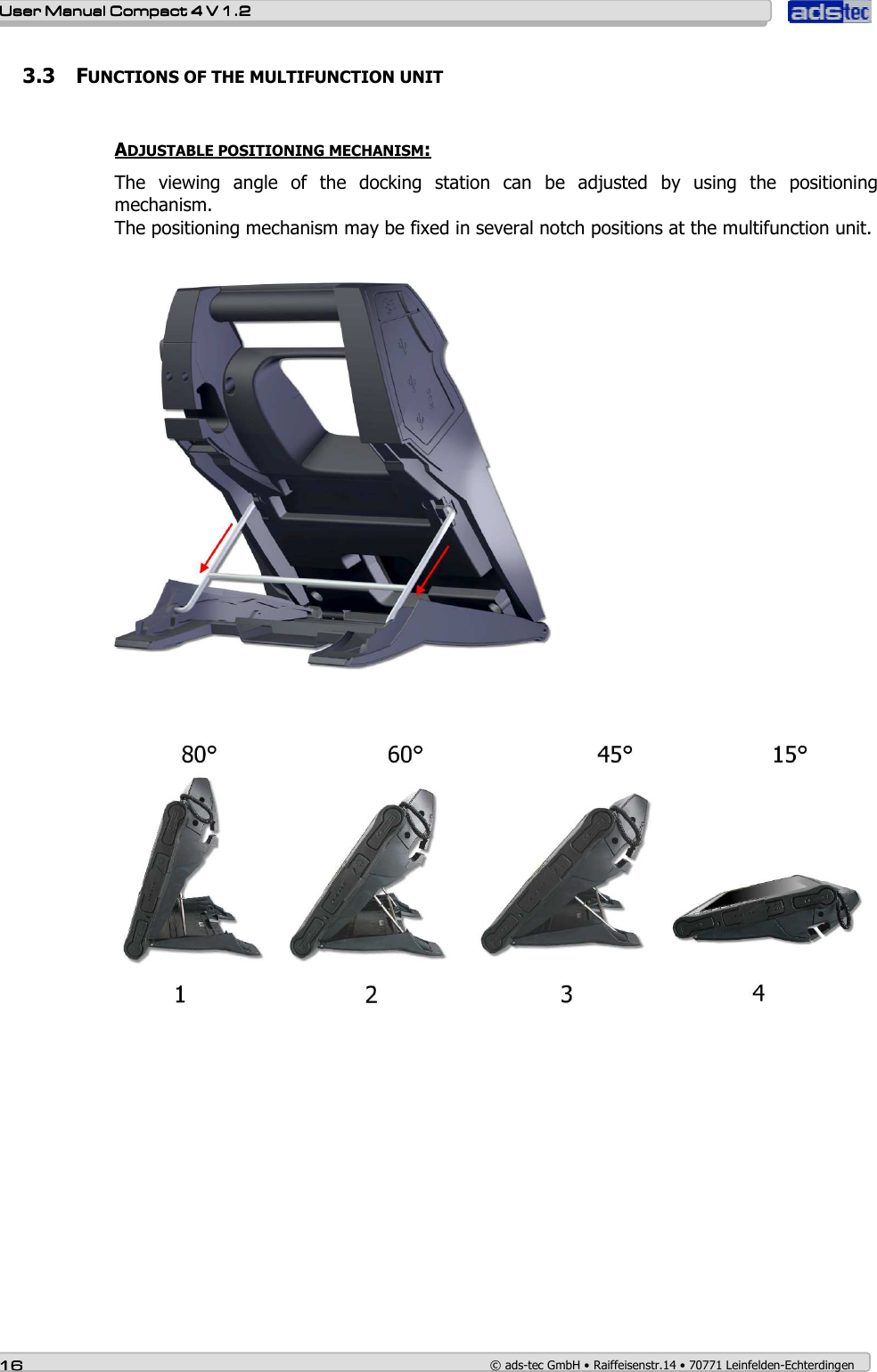    User ManualUser ManualUser ManualUser Manual    Compact 4 V 1.2Compact 4 V 1.2Compact 4 V 1.2Compact 4 V 1.2    16161616    © ads-tec GmbH • Raiffeisenstr.14 • 70771 Leinfelden-Echterdingen 3.3 FUNCTIONS OF THE MULTIFUNCTION UNIT  ADJUSTABLE POSITIONING MECHANISM: The  viewing  angle  of  the  docking  station  can  be  adjusted  by  using  the  positioning mechanism.  The positioning mechanism may be fixed in several notch positions at the multifunction unit.      