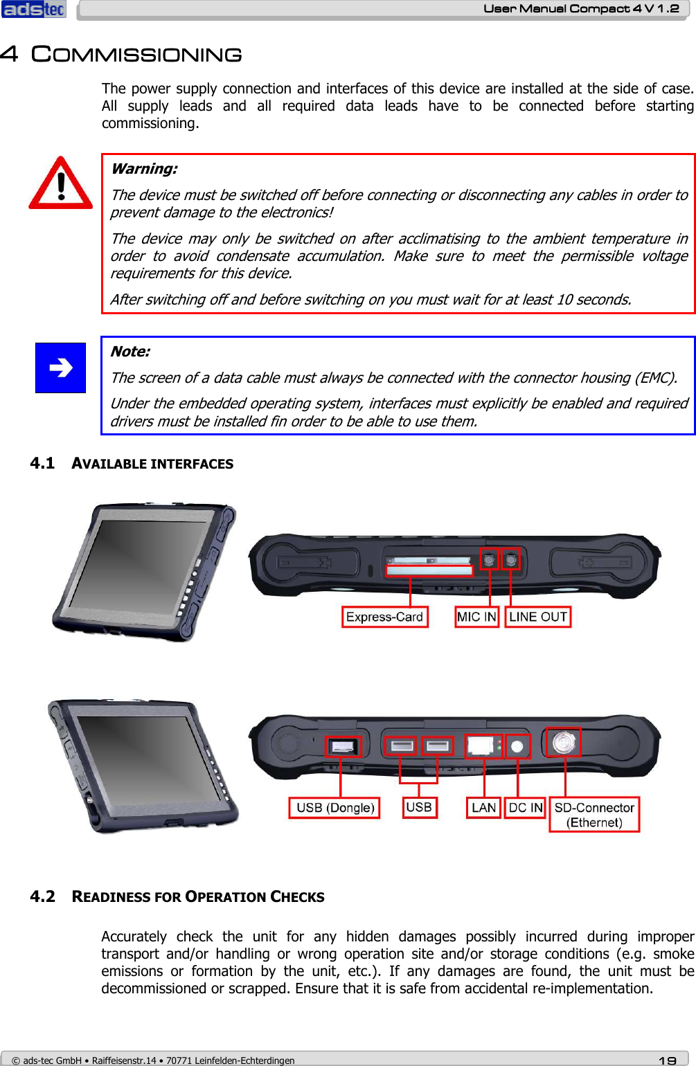    User ManualUser ManualUser ManualUser Manual    Compact 4 V 1.2Compact 4 V 1.2Compact 4 V 1.2Compact 4 V 1.2    © ads-tec GmbH • Raiffeisenstr.14 • 70771 Leinfelden-Echterdingen 19191919 4444 CCCCOMMISSIONINGOMMISSIONINGOMMISSIONINGOMMISSIONING    The power supply connection and interfaces of this device are installed at the side of case. All  supply  leads  and  all  required  data  leads  have  to  be  connected  before  starting commissioning.    Warning: The device must be switched off before connecting or disconnecting any cables in order to prevent damage to the electronics! The  device  may  only  be  switched  on  after  acclimatising  to  the  ambient  temperature  in order  to  avoid  condensate  accumulation.  Make  sure  to  meet  the  permissible  voltage requirements for this device. After switching off and before switching on you must wait for at least 10 seconds.   Note: The screen of a data cable must always be connected with the connector housing (EMC). Under the embedded operating system, interfaces must explicitly be enabled and required drivers must be installed fin order to be able to use them. 4.1 AVAILABLE INTERFACES   4.2 READINESS FOR OPERATION CHECKS Accurately  check  the  unit  for  any  hidden  damages  possibly  incurred  during  improper transport  and/or  handling  or  wrong  operation  site  and/or  storage  conditions  (e.g.  smoke emissions  or  formation  by  the  unit,  etc.).  If  any  damages  are  found,  the  unit  must  be decommissioned or scrapped. Ensure that it is safe from accidental re-implementation.   