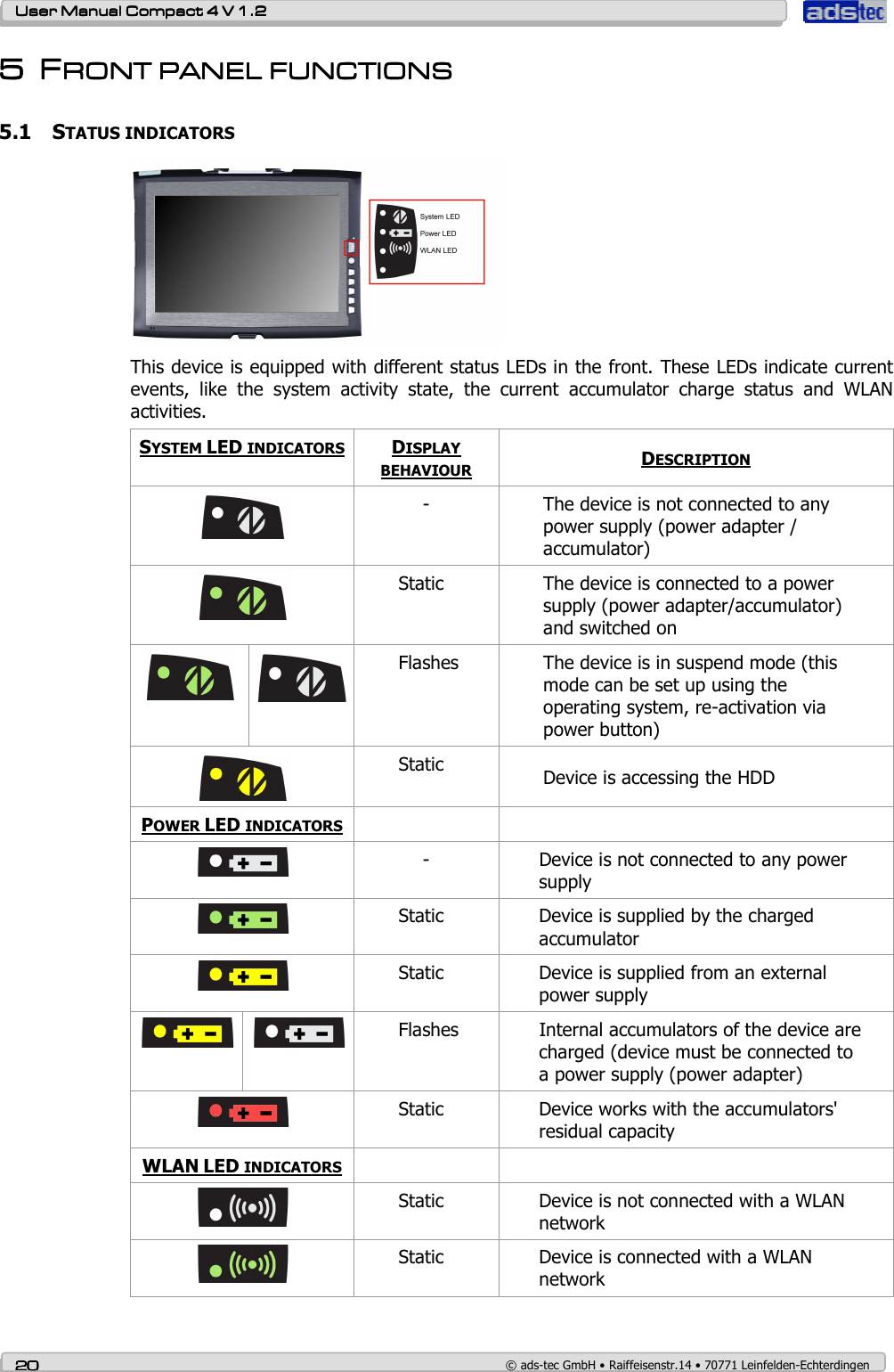    User ManualUser ManualUser ManualUser Manual    Compact 4 V 1.2Compact 4 V 1.2Compact 4 V 1.2Compact 4 V 1.2    20202020    © ads-tec GmbH • Raiffeisenstr.14 • 70771 Leinfelden-Echterdingen 5555 FFFFRONT PANEL FUNCTIONSRONT PANEL FUNCTIONSRONT PANEL FUNCTIONSRONT PANEL FUNCTIONS    5.1 STATUS INDICATORS  This device is equipped with different status LEDs in the front. These LEDs indicate current events,  like  the  system  activity  state,  the  current  accumulator  charge  status  and  WLAN activities.  SYSTEM LED INDICATORS DISPLAY BEHAVIOUR DESCRIPTION  -  The device is not connected to any power supply (power adapter / accumulator)  Static  The device is connected to a power supply (power adapter/accumulator) and switched on   Flashes  The device is in suspend mode (this mode can be set up using the operating system, re-activation via power button)  Static  Device is accessing the HDD POWER LED INDICATORS     -  Device is not connected to any power supply  Static  Device is supplied by the charged accumulator  Static  Device is supplied from an external power supply     Flashes  Internal accumulators of the device are charged (device must be connected to a power supply (power adapter)        Static  Device works with the accumulators&apos; residual capacity  WLAN LED INDICATORS     Static  Device is not connected with a WLAN network  Static  Device is connected with a WLAN network 