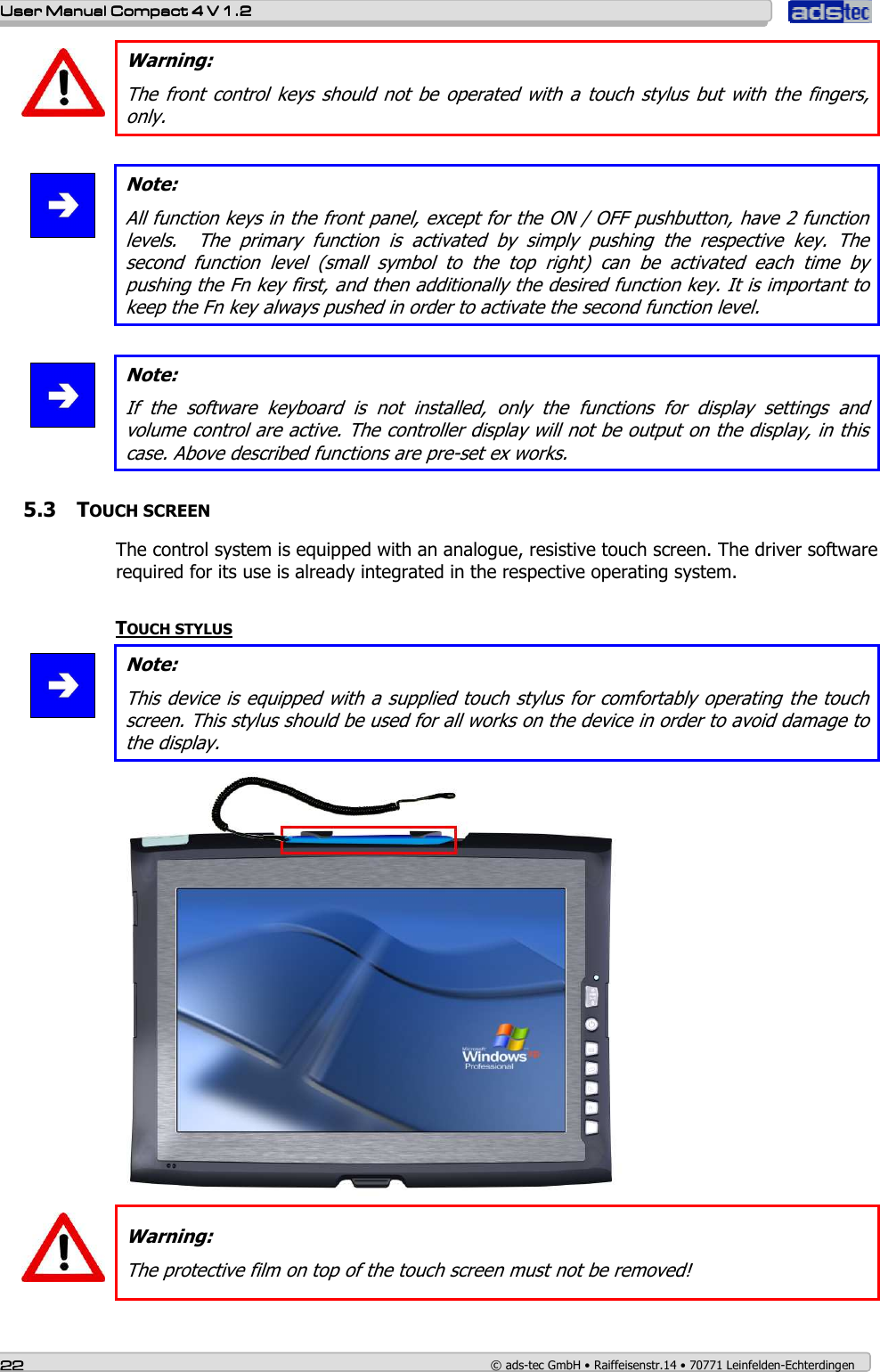    User ManualUser ManualUser ManualUser Manual    Compact 4 V 1.2Compact 4 V 1.2Compact 4 V 1.2Compact 4 V 1.2    22222222    © ads-tec GmbH • Raiffeisenstr.14 • 70771 Leinfelden-Echterdingen  Warning: The  front control  keys  should  not  be  operated  with  a  touch  stylus  but  with  the  fingers, only.    Note: All function keys in the front panel, except for the ON / OFF pushbutton, have 2 function levels.    The  primary  function  is  activated  by  simply  pushing  the  respective  key.  The second  function  level  (small  symbol  to  the  top  right)  can  be  activated  each  time  by pushing the Fn key first, and then additionally the desired function key. It is important to keep the Fn key always pushed in order to activate the second function level.   Note: If  the  software  keyboard  is  not  installed,  only  the  functions  for  display  settings  and volume control are active. The controller display will not be output on the display, in this case. Above described functions are pre-set ex works.   5.3 TOUCH SCREEN The control system is equipped with an analogue, resistive touch screen. The driver software required for its use is already integrated in the respective operating system.  TOUCH STYLUS  Note: This device is equipped with a supplied touch stylus for comfortably operating the touch screen. This stylus should be used for all works on the device in order to avoid damage to the display.    Warning: The protective film on top of the touch screen must not be removed!   