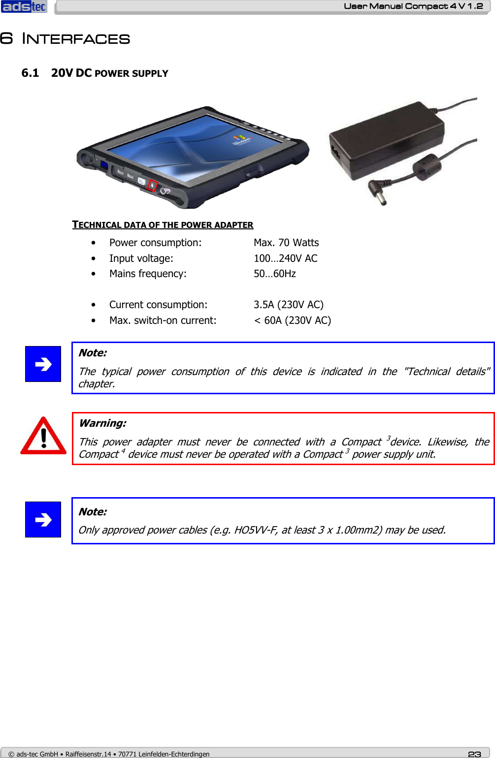    User ManualUser ManualUser ManualUser Manual    Compact 4 V 1.2Compact 4 V 1.2Compact 4 V 1.2Compact 4 V 1.2    © ads-tec GmbH • Raiffeisenstr.14 • 70771 Leinfelden-Echterdingen 23232323 6666 IIIINTERFACESNTERFACESNTERFACESNTERFACES    6.1 20V DC POWER SUPPLY  TECHNICAL DATA OF THE POWER ADAPTER • Power consumption:    Max. 70 Watts  • Input voltage:      100…240V AC • Mains frequency:    50…60Hz      • Current consumption:    3.5A (230V AC) • Max. switch-on current:   &lt; 60A (230V AC)   Note: The  typical  power  consumption  of  this  device  is  indicated  in  the  &quot;Technical  details&quot; chapter.   Warning: This  power  adapter  must  never  be  connected  with  a  Compact 3device.  Likewise,  the Compact 4 device must never be operated with a Compact 3 power supply unit.    Note: Only approved power cables (e.g. HO5VV-F, at least 3 x 1.00mm2) may be used.  