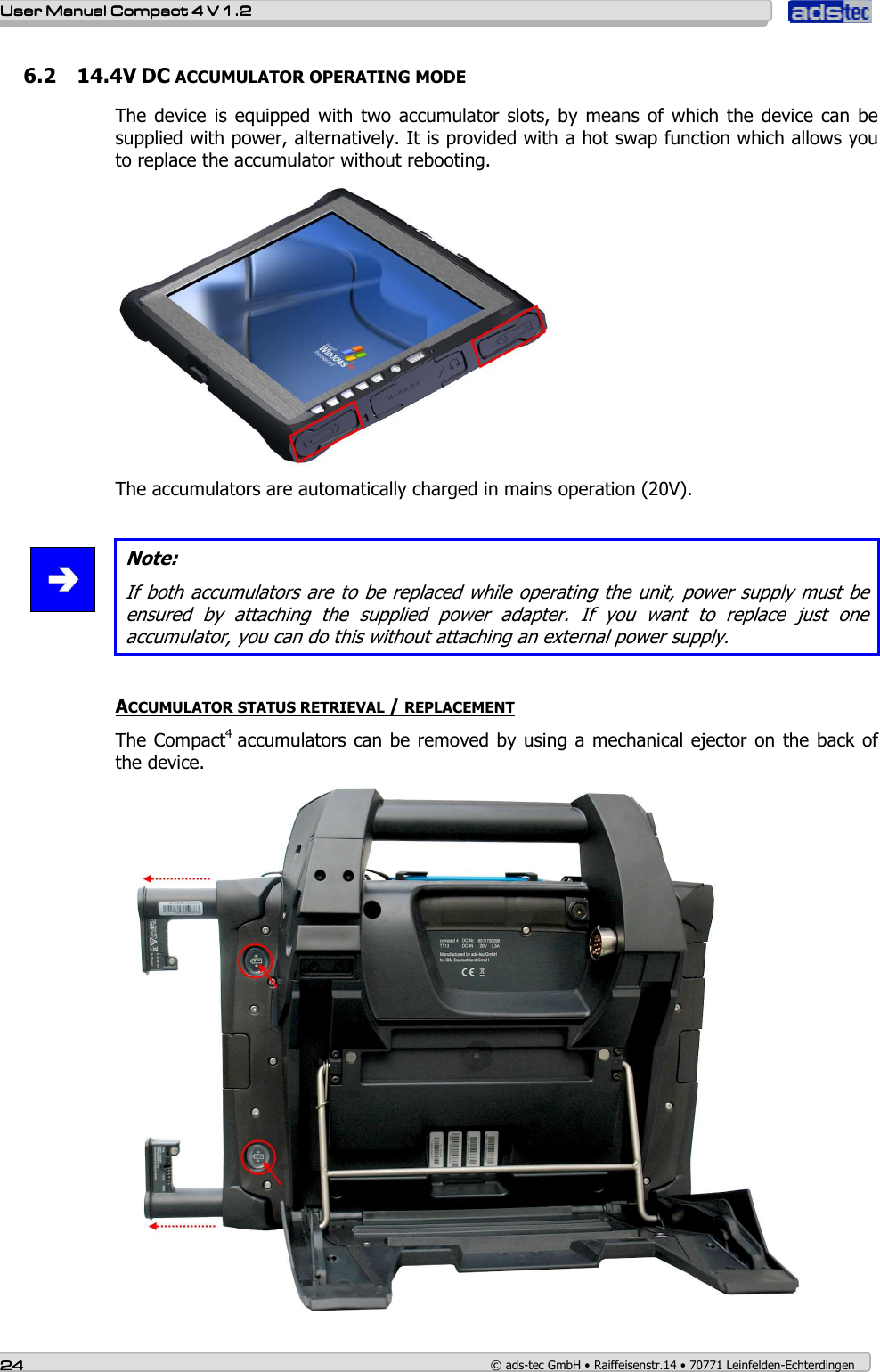    User ManualUser ManualUser ManualUser Manual    Compact 4 V 1.2Compact 4 V 1.2Compact 4 V 1.2Compact 4 V 1.2    24242424    © ads-tec GmbH • Raiffeisenstr.14 • 70771 Leinfelden-Echterdingen 6.2 14.4V DC ACCUMULATOR OPERATING MODE The device is  equipped  with  two  accumulator  slots,  by means of  which  the  device can be supplied with power, alternatively. It is provided with a hot swap function which allows you to replace the accumulator without rebooting.  The accumulators are automatically charged in mains operation (20V).    Note: If both accumulators are to be replaced while operating the unit, power supply must be ensured  by  attaching  the  supplied  power  adapter.  If  you  want  to  replace  just  one accumulator, you can do this without attaching an external power supply.   ACCUMULATOR STATUS RETRIEVAL / REPLACEMENT The Compact4  accumulators can be removed by using a mechanical ejector on the back of the device.   