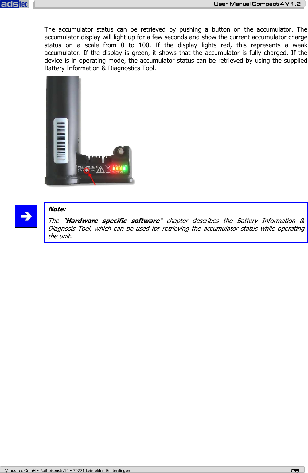    User ManualUser ManualUser ManualUser Manual    Compact 4 V 1.2Compact 4 V 1.2Compact 4 V 1.2Compact 4 V 1.2    © ads-tec GmbH • Raiffeisenstr.14 • 70771 Leinfelden-Echterdingen 25252525   The  accumulator  status  can  be  retrieved  by  pushing  a  button  on  the  accumulator.  The accumulator display will light up for a few seconds and show the current accumulator charge status  on  a  scale  from  0  to  100.  If  the  display  lights  red,  this  represents  a  weak accumulator.  If the display  is green,  it shows  that the  accumulator  is  fully  charged.  If the device is in operating mode, the accumulator status can be retrieved by using the supplied Battery Information &amp; Diagnostics Tool.     Note: The  &quot;Hardware  specific  software”  chapter  describes  the  Battery  Information  &amp; Diagnosis Tool,  which can  be used  for retrieving the accumulator status while operating the unit.   
