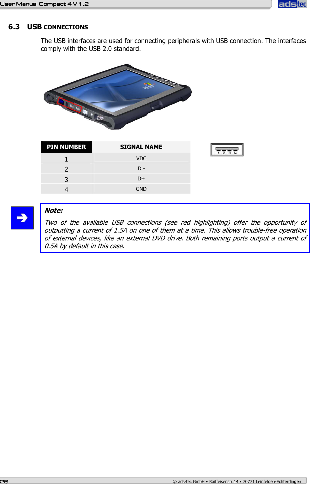    User ManualUser ManualUser ManualUser Manual    Compact 4 V 1.2Compact 4 V 1.2Compact 4 V 1.2Compact 4 V 1.2    26262626    © ads-tec GmbH • Raiffeisenstr.14 • 70771 Leinfelden-Echterdingen 6.3 USB CONNECTIONS  The USB interfaces are used for connecting peripherals with USB connection. The interfaces comply with the USB 2.0 standard.    PIN NUMBER  SIGNAL NAME 1  VDC 2  D - 3  D+ 4  GND    Note: Two  of  the  available  USB  connections  (see  red  highlighting)  offer  the  opportunity  of outputting a current of 1.5A on one of them at a time. This allows trouble-free operation of external devices, like an external DVD drive. Both remaining ports output a current of 0.5A by default in this case.         