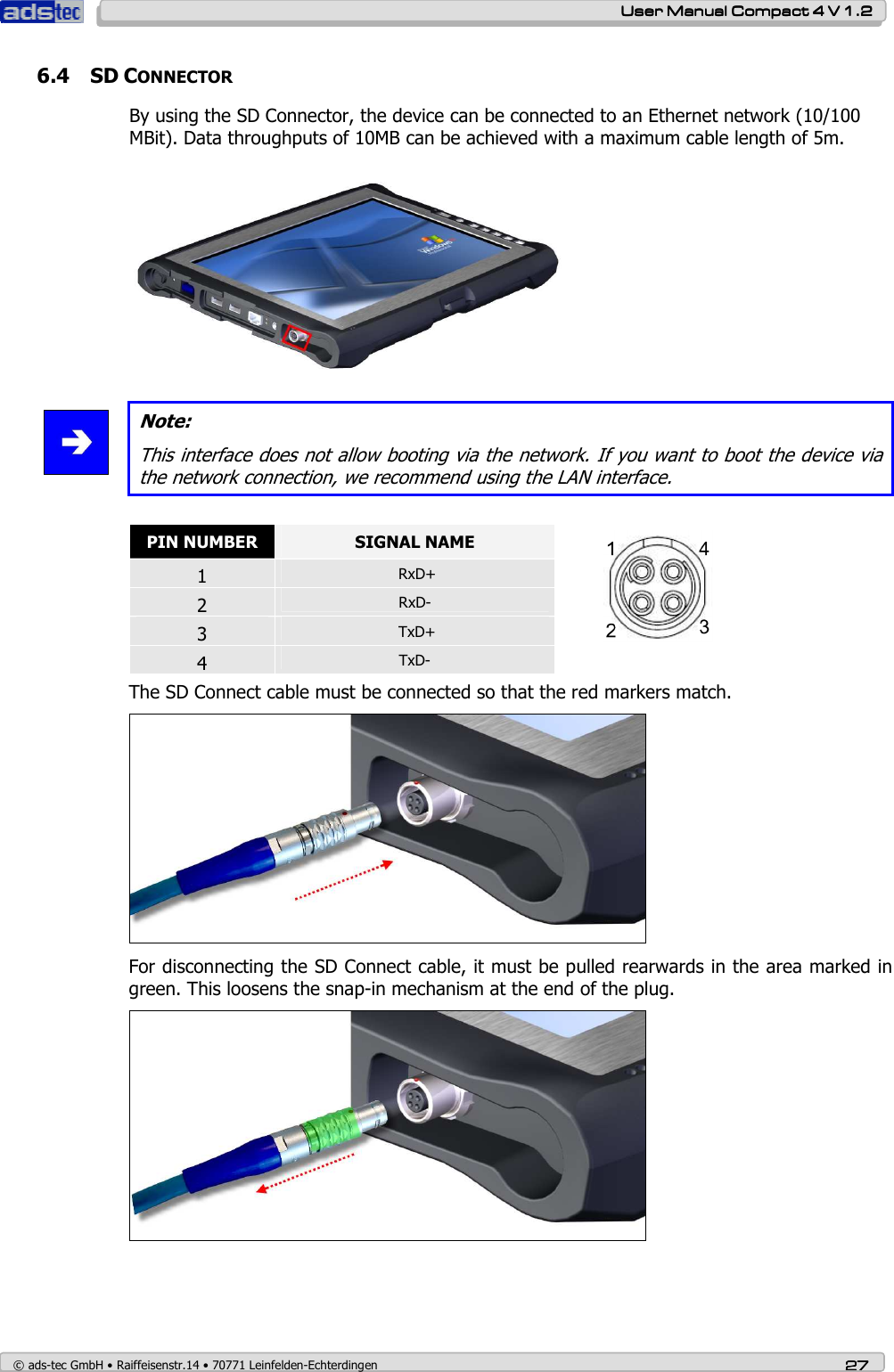    User ManualUser ManualUser ManualUser Manual    Compact 4 V 1.2Compact 4 V 1.2Compact 4 V 1.2Compact 4 V 1.2    © ads-tec GmbH • Raiffeisenstr.14 • 70771 Leinfelden-Echterdingen 27272727 6.4 SD CONNECTOR By using the SD Connector, the device can be connected to an Ethernet network (10/100 MBit). Data throughputs of 10MB can be achieved with a maximum cable length of 5m.      Note: This interface does not allow booting via the network. If you want to boot the device via the network connection, we recommend using the LAN interface.  PIN NUMBER  SIGNAL NAME 1   RxD+ 2  RxD- 3   TxD+ 4  TxD-  The SD Connect cable must be connected so that the red markers match.  For disconnecting the SD Connect cable, it must be pulled rearwards in the area marked in green. This loosens the snap-in mechanism at the end of the plug.   