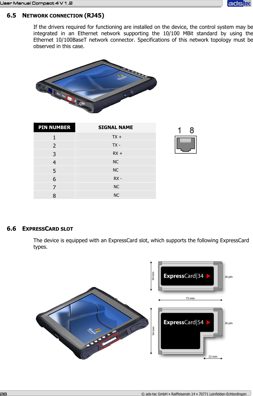    User ManualUser ManualUser ManualUser Manual    Compact 4 V 1.2Compact 4 V 1.2Compact 4 V 1.2Compact 4 V 1.2    28282828    © ads-tec GmbH • Raiffeisenstr.14 • 70771 Leinfelden-Echterdingen 6.5 NETWORK CONNECTION (RJ45) If the drivers required for functioning are installed on the device, the control system may be integrated  in  an  Ethernet  network  supporting  the  10/100  MBit  standard  by  using  the Ethernet  10/100BaseT  network connector. Specifications of this  network topology  must  be observed in this case.     PIN NUMBER  SIGNAL NAME 1    TX + 2   TX - 3     RX + 4  NC  5  NC 6     RX - 7   NC 8   NC          6.6 EXPRESSCARD SLOT The device is equipped with an ExpressCard slot, which supports the following ExpressCard types.       