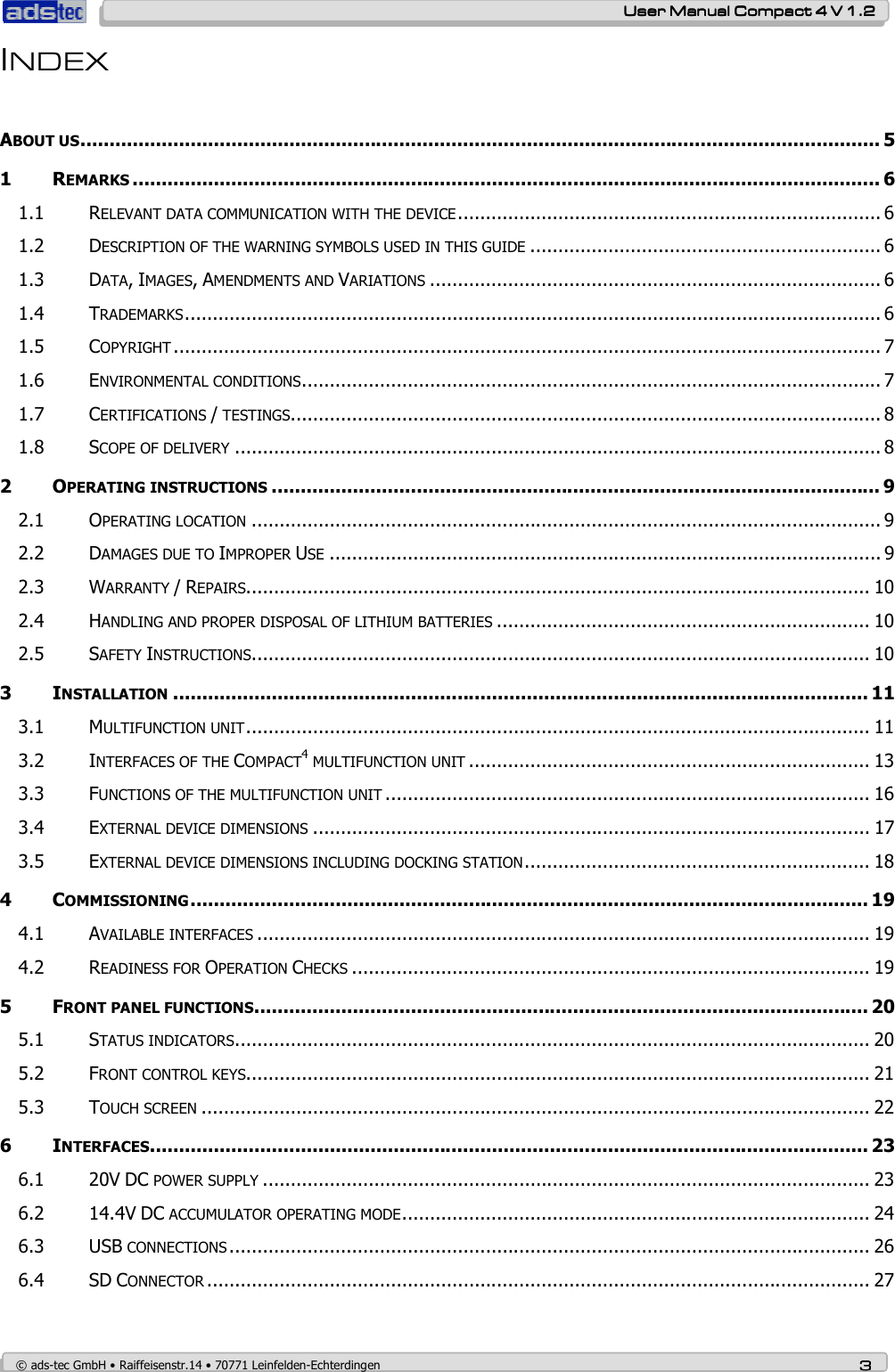    User ManualUser ManualUser ManualUser Manual    Compact 4 V 1.2Compact 4 V 1.2Compact 4 V 1.2Compact 4 V 1.2    © ads-tec GmbH • Raiffeisenstr.14 • 70771 Leinfelden-Echterdingen 3333 INDEX  ABOUT US.......................................................................................................................................... 5 1 REMARKS ................................................................................................................................. 6 1.1 RELEVANT DATA COMMUNICATION WITH THE DEVICE............................................................................ 6 1.2 DESCRIPTION OF THE WARNING SYMBOLS USED IN THIS GUIDE ............................................................... 6 1.3 DATA, IMAGES, AMENDMENTS AND VARIATIONS ................................................................................. 6 1.4 TRADEMARKS............................................................................................................................. 6 1.5 COPYRIGHT ............................................................................................................................... 7 1.6 ENVIRONMENTAL CONDITIONS........................................................................................................ 7 1.7 CERTIFICATIONS / TESTINGS.......................................................................................................... 8 1.8 SCOPE OF DELIVERY .................................................................................................................... 8 2 OPERATING INSTRUCTIONS ......................................................................................................... 9 2.1 OPERATING LOCATION ................................................................................................................. 9 2.2 DAMAGES DUE TO IMPROPER USE ................................................................................................... 9 2.3 WARRANTY / REPAIRS................................................................................................................ 10 2.4 HANDLING AND PROPER DISPOSAL OF LITHIUM BATTERIES ................................................................... 10 2.5 SAFETY INSTRUCTIONS............................................................................................................... 10 3 INSTALLATION ........................................................................................................................ 11 3.1 MULTIFUNCTION UNIT................................................................................................................ 11 3.2 INTERFACES OF THE COMPACT4 MULTIFUNCTION UNIT ........................................................................ 13 3.3 FUNCTIONS OF THE MULTIFUNCTION UNIT ....................................................................................... 16 3.4 EXTERNAL DEVICE DIMENSIONS .................................................................................................... 17 3.5 EXTERNAL DEVICE DIMENSIONS INCLUDING DOCKING STATION.............................................................. 18 4 COMMISSIONING..................................................................................................................... 19 4.1 AVAILABLE INTERFACES .............................................................................................................. 19 4.2 READINESS FOR OPERATION CHECKS ............................................................................................. 19 5 FRONT PANEL FUNCTIONS.......................................................................................................... 20 5.1 STATUS INDICATORS.................................................................................................................. 20 5.2 FRONT CONTROL KEYS................................................................................................................ 21 5.3 TOUCH SCREEN ........................................................................................................................ 22 6 INTERFACES............................................................................................................................ 23 6.1 20V DC POWER SUPPLY ............................................................................................................. 23 6.2 14.4V DC ACCUMULATOR OPERATING MODE.................................................................................... 24 6.3 USB CONNECTIONS ................................................................................................................... 26 6.4 SD CONNECTOR ....................................................................................................................... 27 