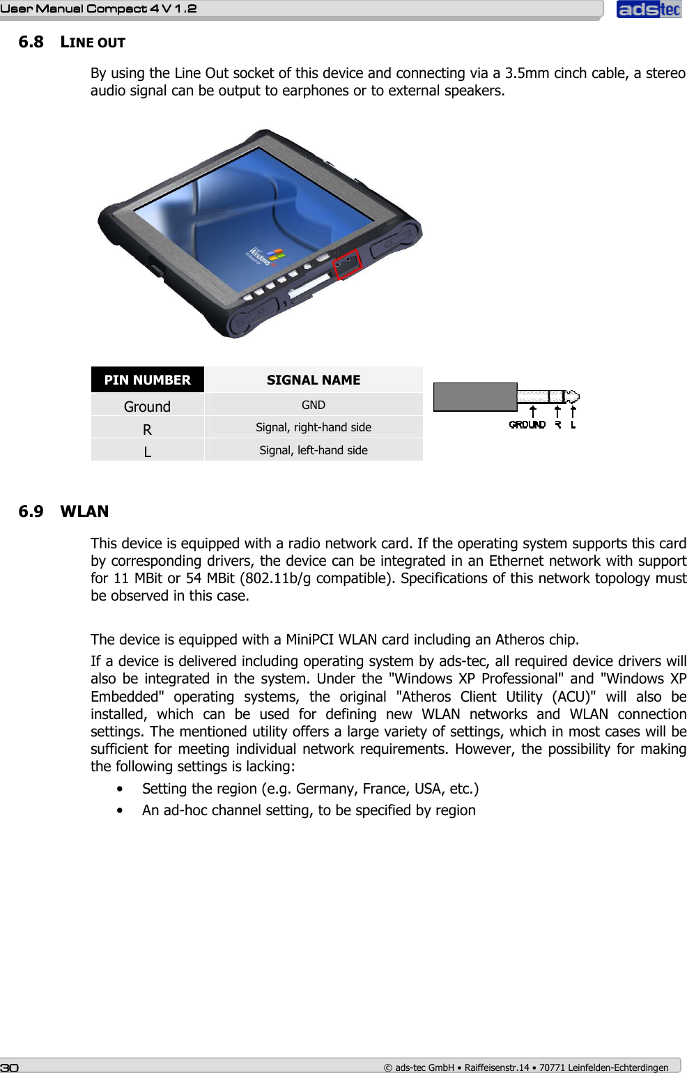   User ManualUser ManualUser ManualUser Manual    Compact 4 V 1.2Compact 4 V 1.2Compact 4 V 1.2Compact 4 V 1.2    30303030    © ads-tec GmbH • Raiffeisenstr.14 • 70771 Leinfelden-Echterdingen 6.8 LINE OUT By using the Line Out socket of this device and connecting via a 3.5mm cinch cable, a stereo audio signal can be output to earphones or to external speakers.     PIN NUMBER  SIGNAL NAME Ground  GND R  Signal, right-hand side L  Signal, left-hand side    6.9 WLAN This device is equipped with a radio network card. If the operating system supports this card by corresponding drivers, the device can be integrated in an Ethernet network with support for 11 MBit or 54 MBit (802.11b/g compatible). Specifications of this network topology must be observed in this case.  The device is equipped with a MiniPCI WLAN card including an Atheros chip.  If a device is delivered including operating system by ads-tec, all required device drivers will also  be  integrated  in  the  system.  Under  the  &quot;Windows  XP  Professional&quot;  and  &quot;Windows  XP Embedded&quot;  operating  systems,  the  original  &quot;Atheros  Client  Utility  (ACU)&quot;  will  also  be installed,  which  can  be  used  for  defining  new  WLAN  networks  and  WLAN  connection settings. The mentioned utility offers a large variety of settings, which in most cases will be sufficient for meeting individual network requirements. However, the possibility for making the following settings is lacking: • Setting the region (e.g. Germany, France, USA, etc.) • An ad-hoc channel setting, to be specified by region    