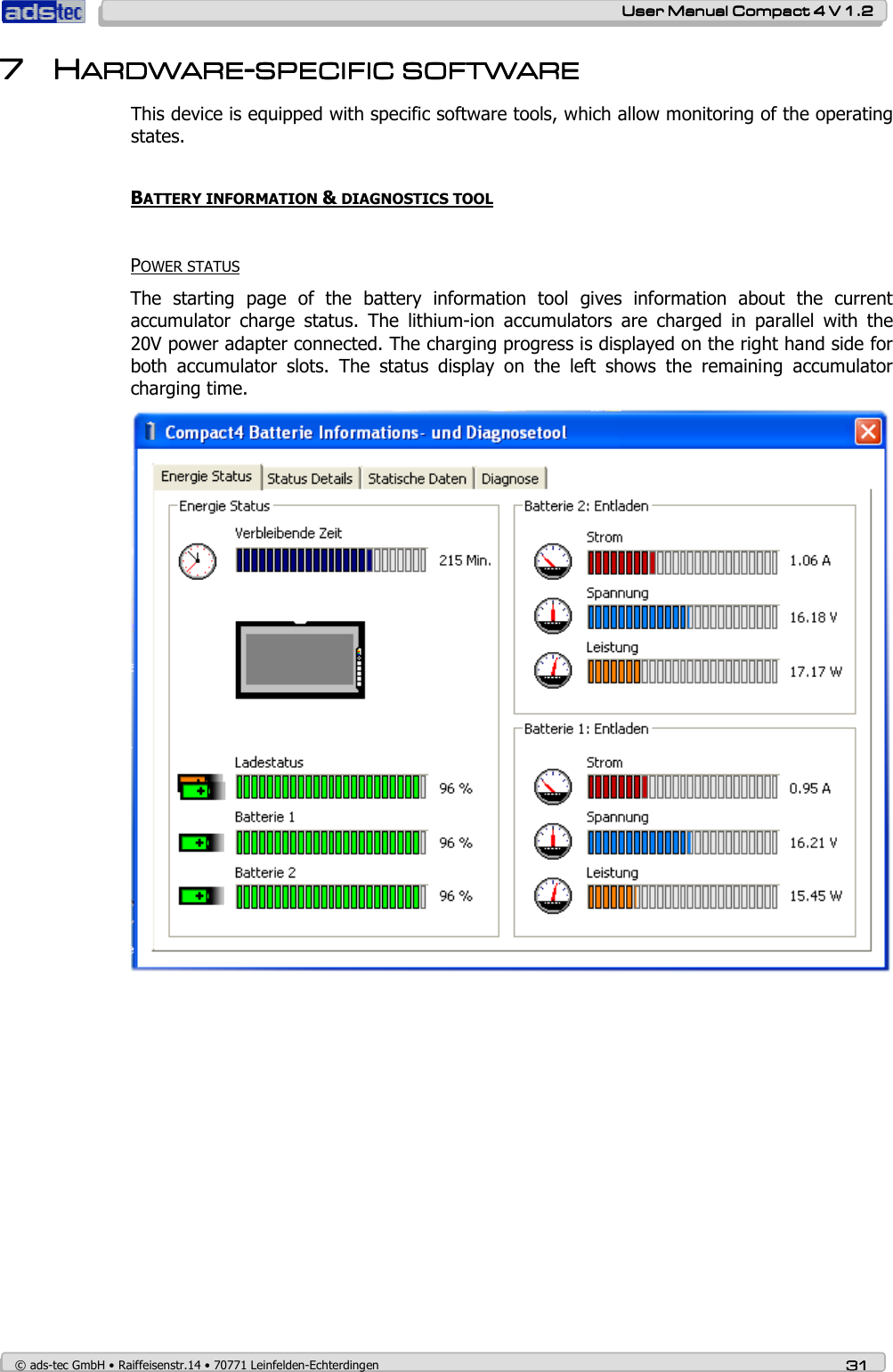    User ManualUser ManualUser ManualUser Manual    Compact 4 V 1.2Compact 4 V 1.2Compact 4 V 1.2Compact 4 V 1.2    © ads-tec GmbH • Raiffeisenstr.14 • 70771 Leinfelden-Echterdingen 31313131 7777         HHHHARDWAREARDWAREARDWAREARDWARE----SPECIFIC SOFTWARESPECIFIC SOFTWARESPECIFIC SOFTWARESPECIFIC SOFTWARE    This device is equipped with specific software tools, which allow monitoring of the operating states.  BATTERY INFORMATION &amp; DIAGNOSTICS TOOL    POWER STATUS The  starting  page  of  the  battery  information  tool  gives  information  about  the  current accumulator  charge  status.  The  lithium-ion  accumulators  are  charged  in  parallel  with  the 20V power adapter connected. The charging progress is displayed on the right hand side for both  accumulator  slots.  The  status  display  on  the  left  shows  the  remaining  accumulator charging time.   