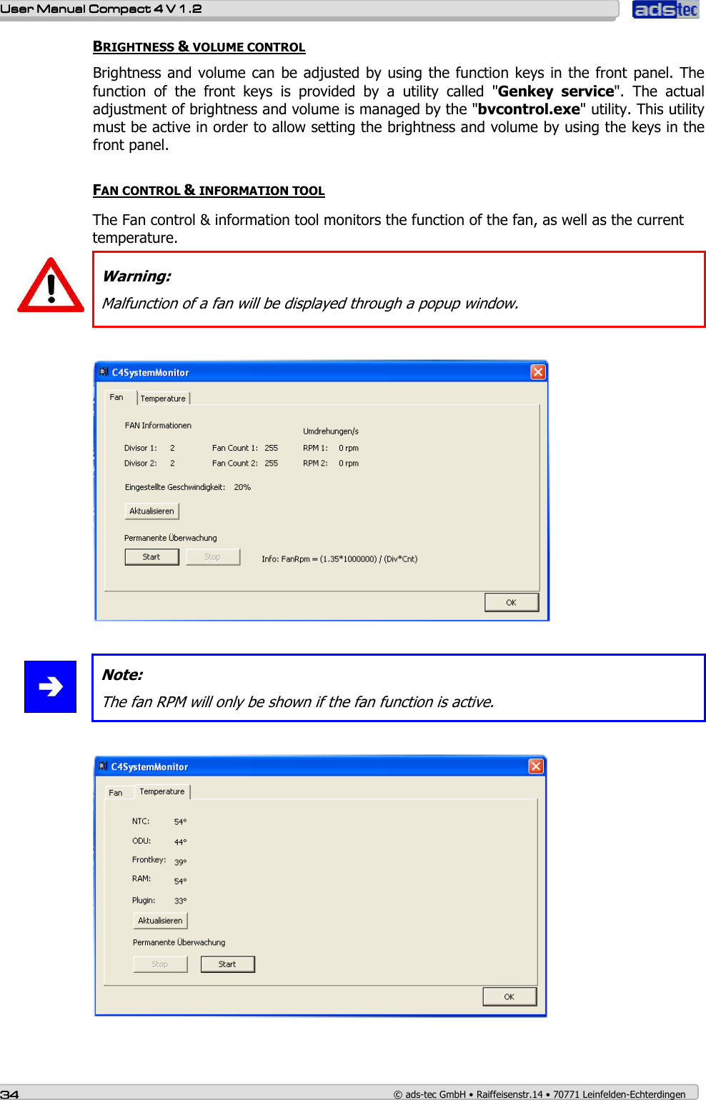    User ManualUser ManualUser ManualUser Manual    Compact 4 V 1.2Compact 4 V 1.2Compact 4 V 1.2Compact 4 V 1.2    34343434    © ads-tec GmbH • Raiffeisenstr.14 • 70771 Leinfelden-Echterdingen BRIGHTNESS &amp; VOLUME CONTROL Brightness and volume can  be adjusted by using the function keys in the front panel.  The function  of  the  front  keys  is  provided  by  a  utility  called  &quot;Genkey  service&quot;.  The  actual adjustment of brightness and volume is managed by the &quot;bvcontrol.exe&quot; utility. This utility must be active in order to allow setting the brightness and volume by using the keys in the front panel.  FAN CONTROL &amp; INFORMATION TOOL    The Fan control &amp; information tool monitors the function of the fan, as well as the current temperature.   Warning: Malfunction of a fan will be displayed through a popup window.     Note: The fan RPM will only be shown if the fan function is active.    