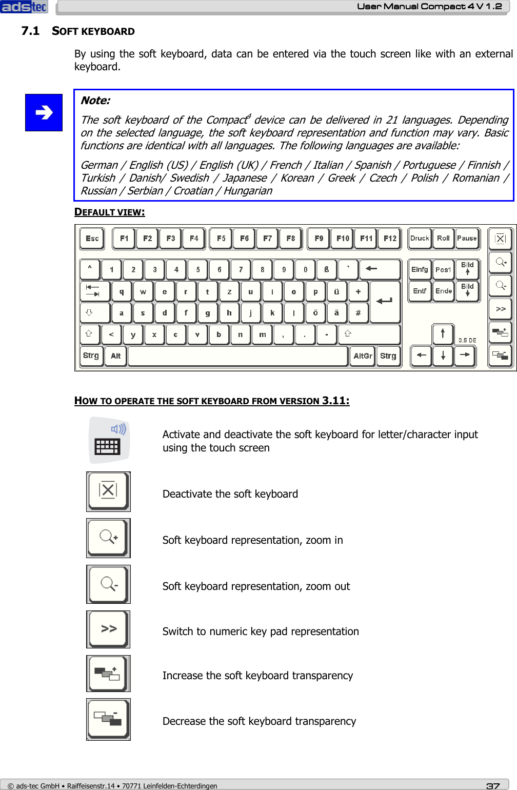    User ManualUser ManualUser ManualUser Manual    Compact 4 V 1.2Compact 4 V 1.2Compact 4 V 1.2Compact 4 V 1.2    © ads-tec GmbH • Raiffeisenstr.14 • 70771 Leinfelden-Echterdingen 37373737 7.1 SOFT KEYBOARD By using the soft keyboard, data can be entered via the touch screen like with an external keyboard.   Note: The soft  keyboard of the  Compact4 device can be delivered in  21 languages. Depending on the selected language, the soft keyboard representation and function may vary. Basic functions are identical with all languages. The following languages are available: German / English (US) / English (UK) / French / Italian / Spanish / Portuguese / Finnish / Turkish  /  Danish/  Swedish  /  Japanese  /  Korean  /  Greek  /  Czech  /  Polish  /  Romanian  / Russian / Serbian / Croatian / Hungarian  DEFAULT VIEW:   HOW TO OPERATE THE SOFT KEYBOARD FROM VERSION 3.11:  Activate and deactivate the soft keyboard for letter/character input using the touch screen   Deactivate the soft keyboard  Soft keyboard representation, zoom in  Soft keyboard representation, zoom out  Switch to numeric key pad representation  Increase the soft keyboard transparency  Decrease the soft keyboard transparency 
