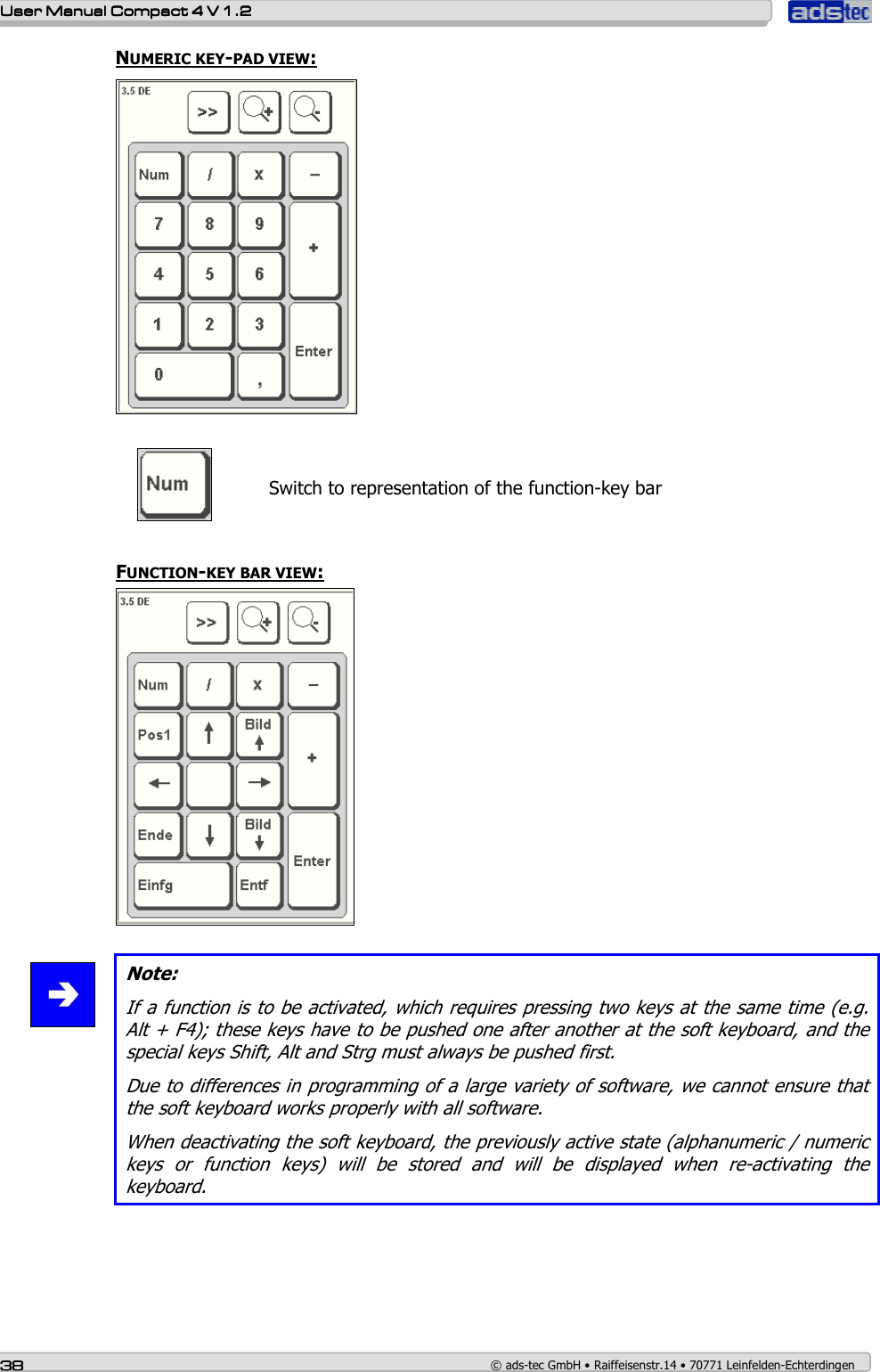    User ManualUser ManualUser ManualUser Manual    Compact 4 V 1.2Compact 4 V 1.2Compact 4 V 1.2Compact 4 V 1.2    38383838    © ads-tec GmbH • Raiffeisenstr.14 • 70771 Leinfelden-Echterdingen NUMERIC KEY-PAD VIEW:        Switch to representation of the function-key bar  FUNCTION-KEY BAR VIEW:    Note: If a function is to be activated, which requires pressing two keys at the same time (e.g. Alt + F4); these keys have to be pushed one after another at the soft keyboard, and the special keys Shift, Alt and Strg must always be pushed first. Due to differences in programming of a large variety of software, we cannot ensure that the soft keyboard works properly with all software. When deactivating the soft keyboard, the previously active state (alphanumeric / numeric keys  or  function  keys)  will  be  stored  and  will  be  displayed  when  re-activating  the keyboard.   