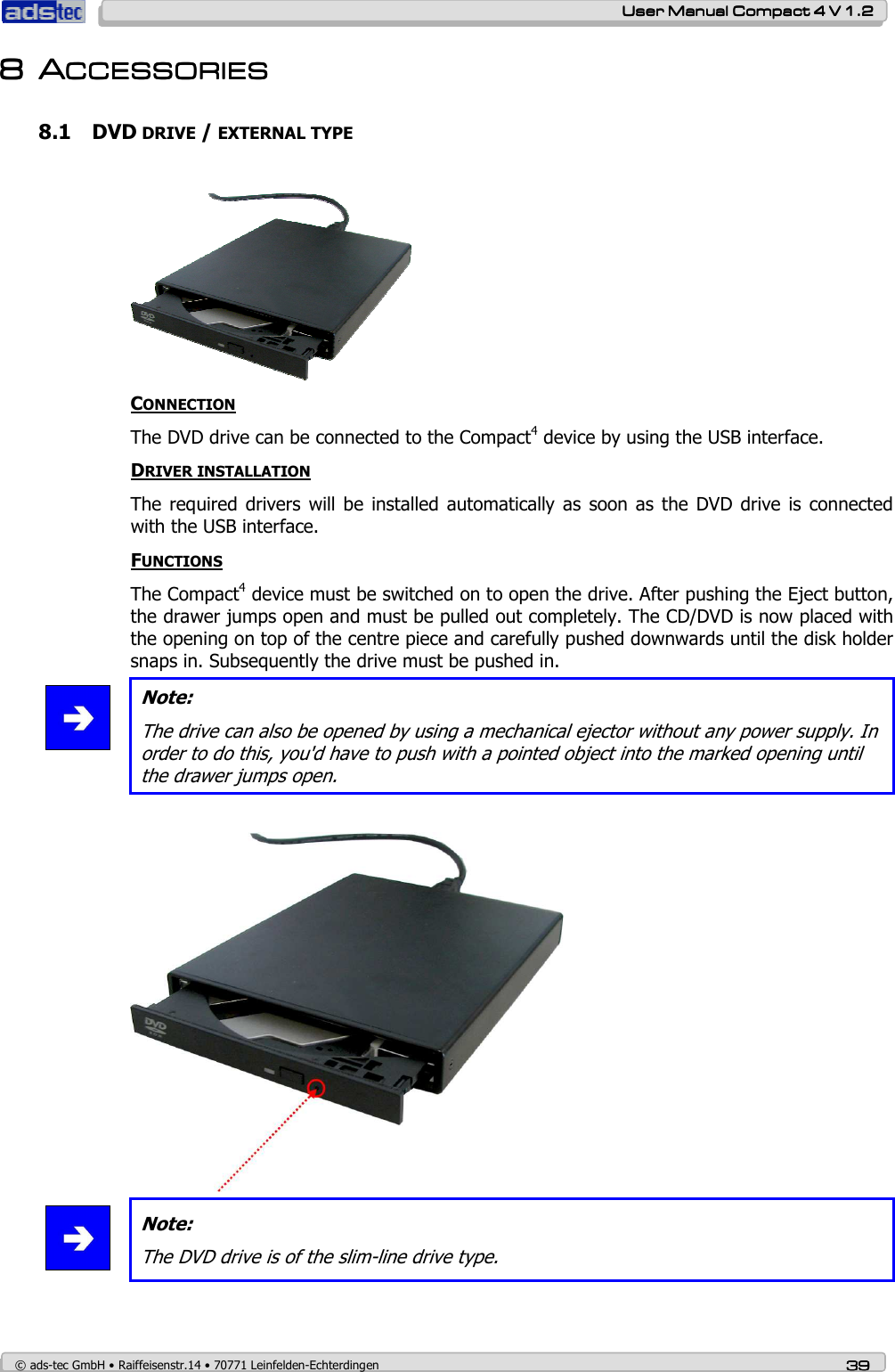    User ManualUser ManualUser ManualUser Manual    Compact 4 V 1.2Compact 4 V 1.2Compact 4 V 1.2Compact 4 V 1.2    © ads-tec GmbH • Raiffeisenstr.14 • 70771 Leinfelden-Echterdingen 39393939 8888 AAAACCESSORIESCCESSORIESCCESSORIESCCESSORIES    8.1 DVD DRIVE / EXTERNAL TYPE    CONNECTION The DVD drive can be connected to the Compact4 device by using the USB interface.   DRIVER INSTALLATION The required drivers  will  be  installed automatically as  soon as  the  DVD  drive  is  connected with the USB interface. FUNCTIONS The Compact4 device must be switched on to open the drive. After pushing the Eject button, the drawer jumps open and must be pulled out completely. The CD/DVD is now placed with the opening on top of the centre piece and carefully pushed downwards until the disk holder snaps in. Subsequently the drive must be pushed in.  Note: The drive can also be opened by using a mechanical ejector without any power supply. In order to do this, you&apos;d have to push with a pointed object into the marked opening until the drawer jumps open.     Note: The DVD drive is of the slim-line drive type.   