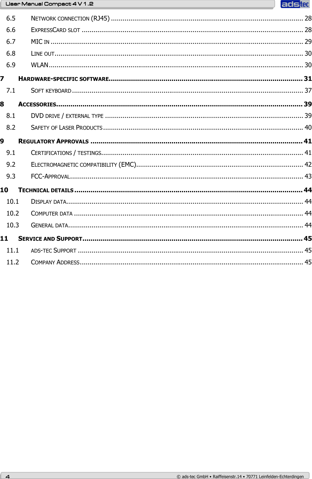    User ManualUser ManualUser ManualUser Manual    Compact 4 V 1.2Compact 4 V 1.2Compact 4 V 1.2Compact 4 V 1.2    4444    © ads-tec GmbH • Raiffeisenstr.14 • 70771 Leinfelden-Echterdingen 6.5 NETWORK CONNECTION (RJ45) ................................................................................................... 28 6.6 EXPRESSCARD SLOT .................................................................................................................. 28 6.7 MIC IN .................................................................................................................................. 29 6.8 LINE OUT................................................................................................................................ 30 6.9 WLAN................................................................................................................................... 30 7 HARDWARE-SPECIFIC SOFTWARE................................................................................................ 31 7.1 SOFT KEYBOARD ....................................................................................................................... 37 8 ACCESSORIES.......................................................................................................................... 39 8.1 DVD DRIVE / EXTERNAL TYPE ...................................................................................................... 39 8.2 SAFETY OF LASER PRODUCTS ....................................................................................................... 40 9 REGULATORY APPROVALS ......................................................................................................... 41 9.1 CERTIFICATIONS / TESTINGS........................................................................................................ 41 9.2 ELECTROMAGNETIC COMPATIBILITY (EMC)...................................................................................... 42 9.3 FCC-APPROVAL........................................................................................................................ 43 10 TECHNICAL DETAILS ................................................................................................................. 44 10.1 DISPLAY DATA.......................................................................................................................... 44 10.2 COMPUTER DATA ...................................................................................................................... 44 10.3 GENERAL DATA......................................................................................................................... 44 11 SERVICE AND SUPPORT............................................................................................................. 45 11.1 ADS-TEC SUPPORT .................................................................................................................... 45 11.2 COMPANY ADDRESS................................................................................................................... 45  