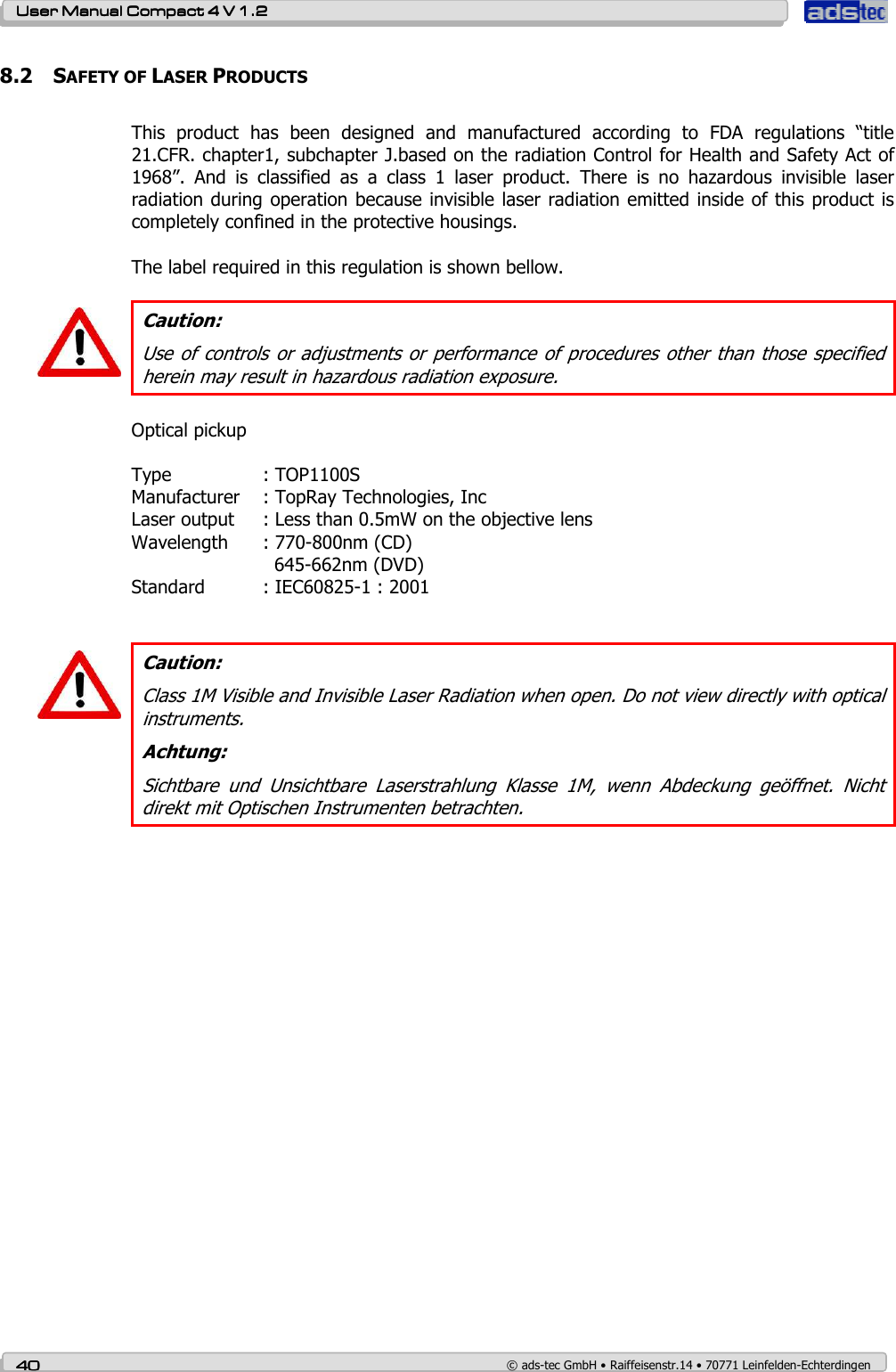    User ManualUser ManualUser ManualUser Manual    Compact 4 V 1.2Compact 4 V 1.2Compact 4 V 1.2Compact 4 V 1.2    40404040    © ads-tec GmbH • Raiffeisenstr.14 • 70771 Leinfelden-Echterdingen 8.2 SAFETY OF LASER PRODUCTS  This  product  has  been  designed  and  manufactured  according  to  FDA  regulations  “title 21.CFR. chapter1, subchapter J.based on the radiation Control for Health and Safety Act of 1968”.  And  is  classified  as  a  class  1  laser  product.  There  is  no  hazardous  invisible  laser radiation during operation because invisible laser radiation emitted inside of this product is completely confined in the protective housings.  The label required in this regulation is shown bellow.   Caution: Use of controls or adjustments or performance of procedures other than those specified herein may result in hazardous radiation exposure.  Optical pickup  Type    : TOP1100S Manufacturer  : TopRay Technologies, Inc Laser output  : Less than 0.5mW on the objective lens Wavelength  : 770-800nm (CD)       645-662nm (DVD) Standard  : IEC60825-1 : 2001    Caution: Class 1M Visible and Invisible Laser Radiation when open. Do not view directly with optical instruments. Achtung: Sichtbare  und  Unsichtbare  Laserstrahlung  Klasse  1M,  wenn  Abdeckung  geöffnet.  Nicht direkt mit Optischen Instrumenten betrachten.   