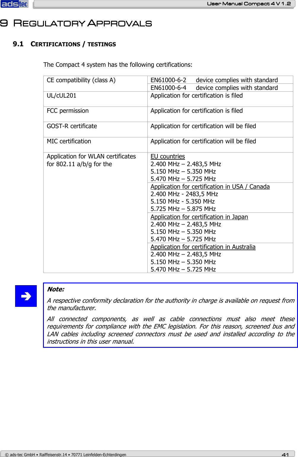    User ManualUser ManualUser ManualUser Manual    Compact 4 V 1.2Compact 4 V 1.2Compact 4 V 1.2Compact 4 V 1.2    © ads-tec GmbH • Raiffeisenstr.14 • 70771 Leinfelden-Echterdingen 41414141 9999 RRRREGEGEGEGULATORY ULATORY ULATORY ULATORY AAAAPPROVALSPPROVALSPPROVALSPPROVALS    9.1 CERTIFICATIONS / TESTINGS  The Compact 4 system has the following certifications:   EN61000-6-2     device complies with standard CE compatibility (class A) EN61000-6-4     device complies with standard UL/cUL201   Application for certification is filed FCC permission  Application for certification is filed GOST-R certificate  Application for certification will be filed MIC certification  Application for certification will be filed EU countries 2.400 MHz – 2.483,5 MHz 5.150 MHz – 5.350 MHz 5.470 MHz – 5.725 MHz Application for certification in USA / Canada 2.400 MHz - 2483,5 MHz 5.150 MHz - 5.350 MHz 5.725 MHz – 5.875 MHz Application for certification in Japan 2.400 MHz – 2.483,5 MHz 5.150 MHz – 5.350 MHz 5.470 MHz – 5.725 MHz Application for WLAN certificates for 802.11 a/b/g for the Application for certification in Australia 2.400 MHz – 2.483,5 MHz 5.150 MHz – 5.350 MHz 5.470 MHz – 5.725 MHz   Note: A respective conformity declaration for the authority in charge is available on request from the manufacturer. All  connected  components,  as  well  as  cable  connections  must  also  meet  these requirements for compliance with the EMC legislation. For this reason, screened bus and LAN  cables  including  screened  connectors  must  be  used  and  installed  according  to  the instructions in this user manual.  