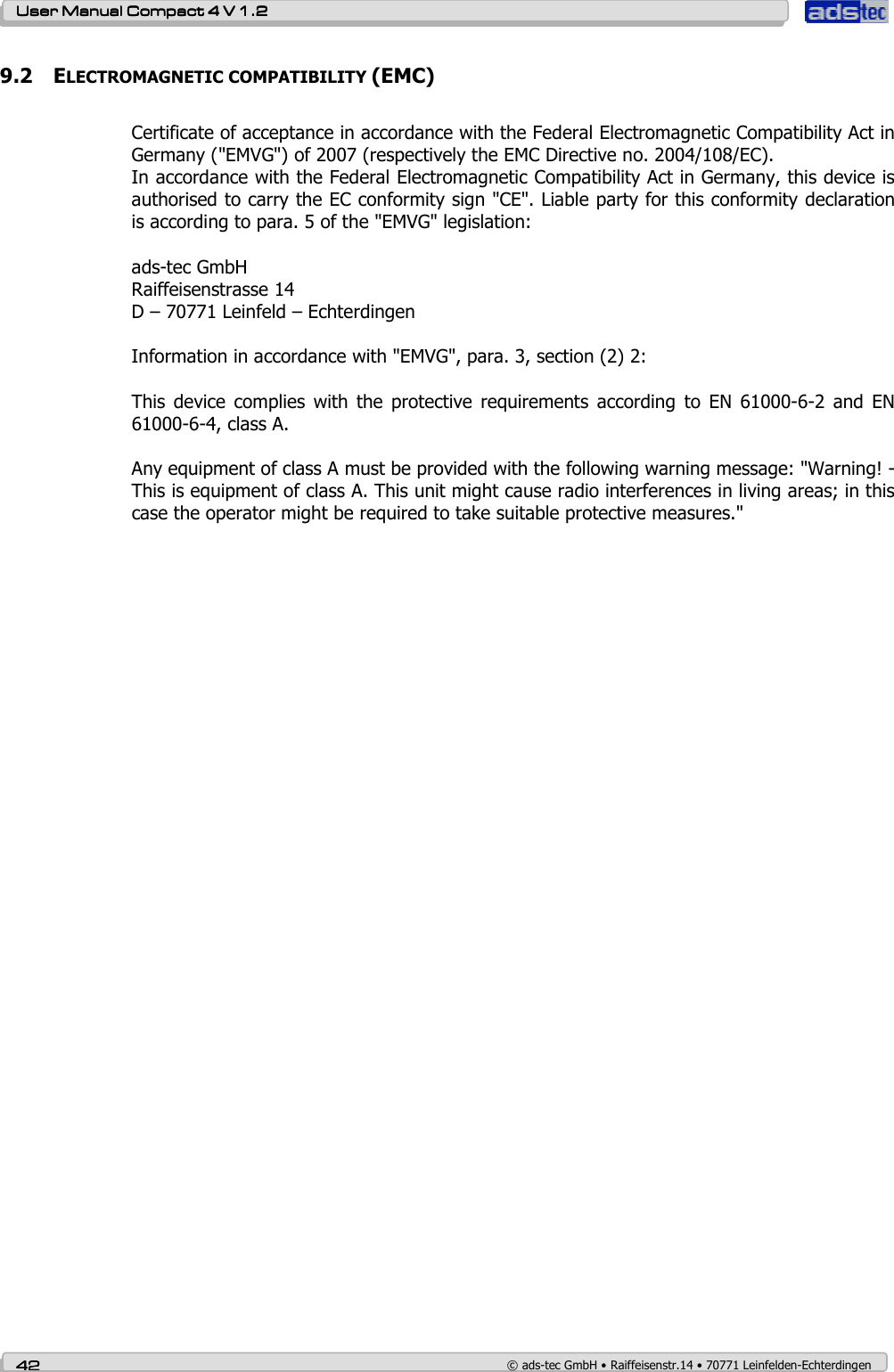    User ManualUser ManualUser ManualUser Manual    Compact 4 V 1.2Compact 4 V 1.2Compact 4 V 1.2Compact 4 V 1.2    42424242    © ads-tec GmbH • Raiffeisenstr.14 • 70771 Leinfelden-Echterdingen 9.2 ELECTROMAGNETIC COMPATIBILITY (EMC)  Certificate of acceptance in accordance with the Federal Electromagnetic Compatibility Act in Germany (&quot;EMVG&quot;) of 2007 (respectively the EMC Directive no. 2004/108/EC).  In accordance with the Federal Electromagnetic Compatibility Act in Germany, this device is authorised to carry the EC conformity sign &quot;CE&quot;. Liable party for this conformity declaration is according to para. 5 of the &quot;EMVG&quot; legislation:  ads-tec GmbH Raiffeisenstrasse 14 D – 70771 Leinfeld – Echterdingen  Information in accordance with &quot;EMVG&quot;, para. 3, section (2) 2:  This  device  complies  with  the  protective  requirements  according  to  EN  61000-6-2  and  EN 61000-6-4, class A.  Any equipment of class A must be provided with the following warning message: &quot;Warning! - This is equipment of class A. This unit might cause radio interferences in living areas; in this case the operator might be required to take suitable protective measures.&quot;       