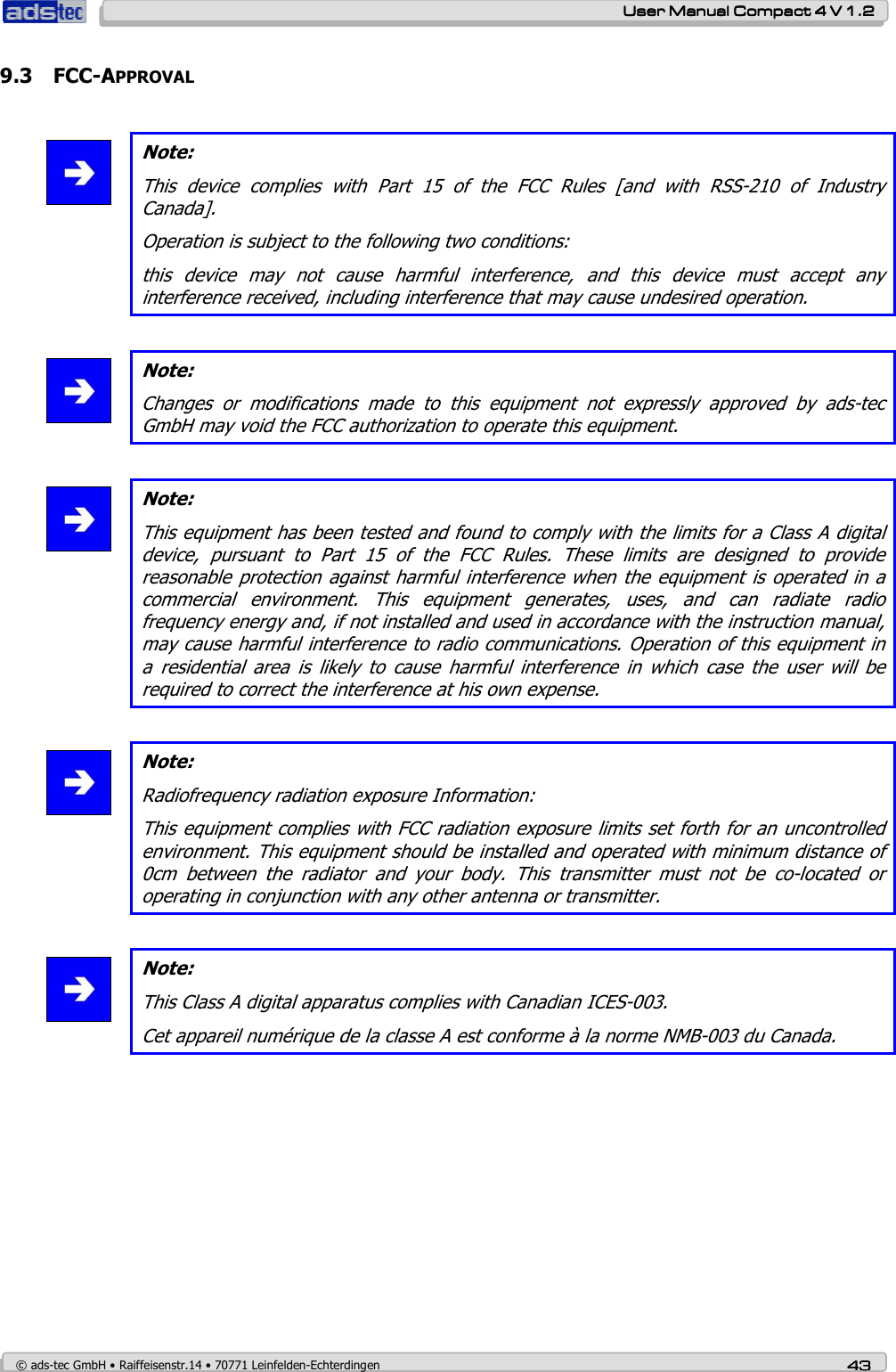    User ManualUser ManualUser ManualUser Manual    Compact 4 V 1.2Compact 4 V 1.2Compact 4 V 1.2Compact 4 V 1.2    © ads-tec GmbH • Raiffeisenstr.14 • 70771 Leinfelden-Echterdingen 43434343 9.3 FCC-APPROVAL   Note: This  device  complies  with  Part  15  of  the  FCC  Rules  [and  with  RSS-210  of  Industry Canada]. Operation is subject to the following two conditions: this  device  may  not  cause  harmful  interference,  and  this  device  must  accept  any interference received, including interference that may cause undesired operation.   Note: Changes  or  modifications  made  to  this  equipment  not  expressly  approved  by  ads-tec GmbH may void the FCC authorization to operate this equipment.   Note: This equipment has been tested and found to comply with the limits for a Class A digital device,  pursuant  to  Part  15  of  the  FCC  Rules.  These  limits  are  designed  to  provide reasonable protection against harmful interference when the equipment is operated in a commercial  environment.  This  equipment  generates,  uses,  and  can  radiate  radio frequency energy and, if not installed and used in accordance with the instruction manual, may cause harmful interference to radio communications. Operation of this equipment in a  residential  area  is  likely  to  cause  harmful  interference  in  which  case  the  user  will  be required to correct the interference at his own expense.   Note: Radiofrequency radiation exposure Information: This equipment complies with FCC radiation exposure limits set forth for an uncontrolled environment. This equipment should be installed and operated with minimum distance of 0cm  between  the  radiator  and  your  body.  This  transmitter  must  not  be  co-located  or operating in conjunction with any other antenna or transmitter.   Note: This Class A digital apparatus complies with Canadian ICES-003. Cet appareil numérique de la classe A est conforme à la norme NMB-003 du Canada.    