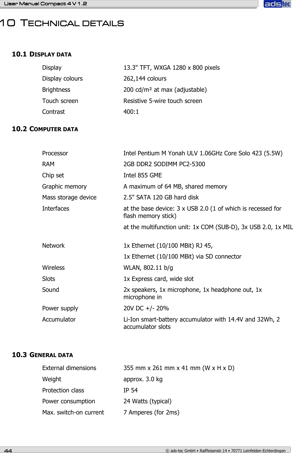    User ManualUser ManualUser ManualUser Manual    Compact 4 V 1.2Compact 4 V 1.2Compact 4 V 1.2Compact 4 V 1.2    44444444    © ads-tec GmbH • Raiffeisenstr.14 • 70771 Leinfelden-Echterdingen 10101010 TTTTECHNICAL DETAILSECHNICAL DETAILSECHNICAL DETAILSECHNICAL DETAILS     10.1 DISPLAY DATA Display  13.3&quot; TFT, WXGA 1280 x 800 pixels Display colours  262,144 colours Brightness  200 cd/m² at max (adjustable) Touch screen  Resistive 5-wire touch screen Contrast  400:1 10.2 COMPUTER DATA  Processor  Intel Pentium M Yonah ULV 1.06GHz Core Solo 423 (5.5W)  RAM  2GB DDR2 SODIMM PC2-5300 Chip set  Intel 855 GME  Graphic memory  A maximum of 64 MB, shared memory Mass storage device  2.5&quot; SATA 120 GB hard disk  Interfaces  at the base device: 3 x USB 2.0 (1 of which is recessed for flash memory stick)   at the multifunction unit: 1x COM (SUB-D), 3x USB 2.0, 1x MIL   Network  1x Ethernet (10/100 MBit) RJ 45,   1x Ethernet (10/100 MBit) via SD connector Wireless  WLAN, 802.11 b/g Slots  1x Express card, wide slot Sound  2x speakers, 1x microphone, 1x headphone out, 1x microphone in     Power supply  20V DC +/- 20% Accumulator  Li-Ion smart-battery accumulator with 14.4V and 32Wh, 2 accumulator slots  10.3 GENERAL DATA External dimensions  355 mm x 261 mm x 41 mm (W x H x D) Weight  approx. 3.0 kg Protection class  IP 54 Power consumption  24 Watts (typical) Max. switch-on current  7 Amperes (for 2ms)   