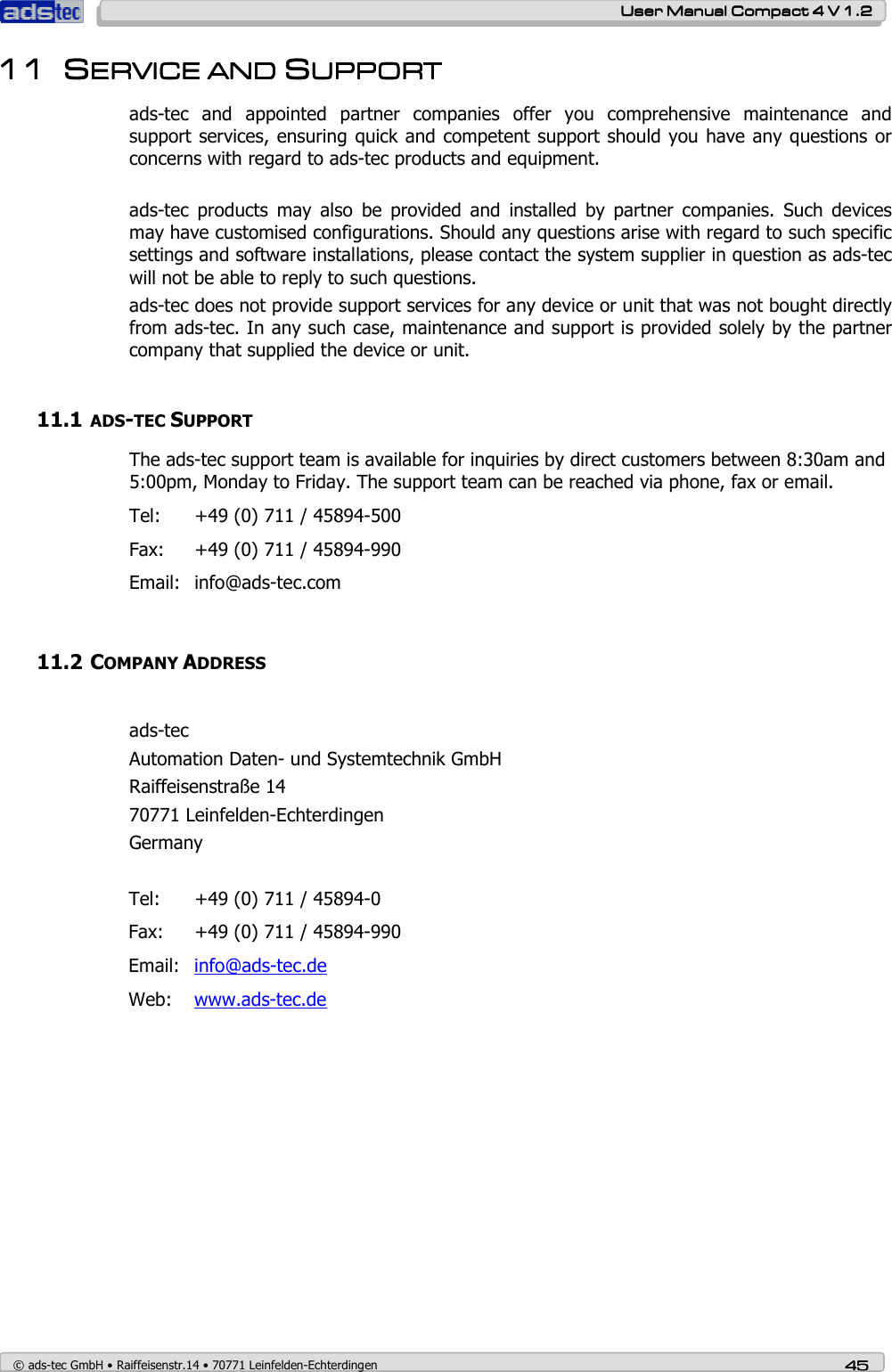    User ManualUser ManualUser ManualUser Manual    Compact 4 V 1.2Compact 4 V 1.2Compact 4 V 1.2Compact 4 V 1.2    © ads-tec GmbH • Raiffeisenstr.14 • 70771 Leinfelden-Echterdingen 45454545 11111111 SSSSERVICE AERVICE AERVICE AERVICE AND ND ND ND SSSSUPPORTUPPORTUPPORTUPPORT    ads-tec  and  appointed  partner  companies  offer  you  comprehensive  maintenance  and support services, ensuring quick and competent support should you have any questions or concerns with regard to ads-tec products and equipment.  ads-tec  products  may  also  be  provided  and  installed  by  partner  companies.  Such  devices may have customised configurations. Should any questions arise with regard to such specific settings and software installations, please contact the system supplier in question as ads-tec will not be able to reply to such questions.  ads-tec does not provide support services for any device or unit that was not bought directly from ads-tec. In any such case, maintenance and support is provided solely by the partner company that supplied the device or unit.  11.1 ADS-TEC SUPPORT The ads-tec support team is available for inquiries by direct customers between 8:30am and 5:00pm, Monday to Friday. The support team can be reached via phone, fax or email. Tel:  +49 (0) 711 / 45894-500 Fax:  +49 (0) 711 / 45894-990 Email:  info@ads-tec.com  11.2 COMPANY ADDRESS  ads-tec Automation Daten- und Systemtechnik GmbH Raiffeisenstraße 14 70771 Leinfelden-Echterdingen Germany  Tel:  +49 (0) 711 / 45894-0 Fax:  +49 (0) 711 / 45894-990 Email:  info@ads-tec.de Web:  www.ads-tec.de     