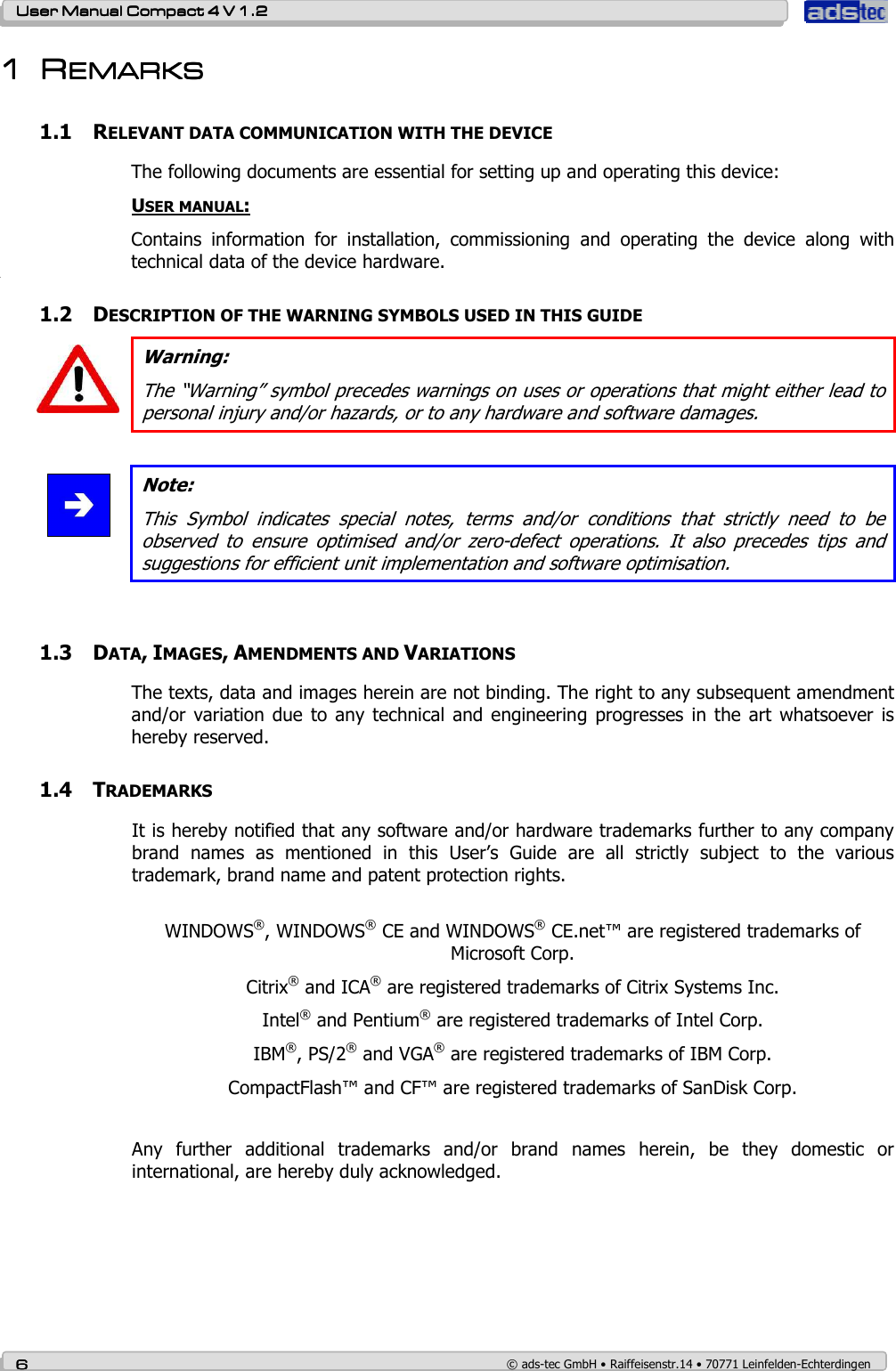    User ManualUser ManualUser ManualUser Manual    Compact 4 V 1.2Compact 4 V 1.2Compact 4 V 1.2Compact 4 V 1.2    6666    © ads-tec GmbH • Raiffeisenstr.14 • 70771 Leinfelden-Echterdingen 1111 RRRREMARKSEMARKSEMARKSEMARKS    1.1 RELEVANT DATA COMMUNICATION WITH THE DEVICE The following documents are essential for setting up and operating this device: USER MANUAL: Contains  information  for  installation,  commissioning  and  operating  the  device  along  with technical data of the device hardware. a 1.2 DESCRIPTION OF THE WARNING SYMBOLS USED IN THIS GUIDE  Warning: The “Warning” symbol precedes warnings on uses or operations that might either lead to personal injury and/or hazards, or to any hardware and software damages.   Note: This  Symbol  indicates  special  notes,  terms  and/or  conditions  that  strictly  need  to  be observed  to  ensure  optimised  and/or  zero-defect  operations.  It  also  precedes  tips  and suggestions for efficient unit implementation and software optimisation.   1.3 DATA, IMAGES, AMENDMENTS AND VARIATIONS The texts, data and images herein are not binding. The right to any subsequent amendment and/or variation  due to  any  technical  and engineering  progresses in the art  whatsoever is hereby reserved.  1.4 TRADEMARKS  It is hereby notified that any software and/or hardware trademarks further to any company brand  names  as  mentioned  in  this  User’s  Guide  are  all  strictly  subject  to  the  various trademark, brand name and patent protection rights.  WINDOWS®, WINDOWS® CE and WINDOWS® CE.net™ are registered trademarks of Microsoft Corp. Citrix® and ICA® are registered trademarks of Citrix Systems Inc. Intel® and Pentium® are registered trademarks of Intel Corp. IBM®, PS/2® and VGA® are registered trademarks of IBM Corp. CompactFlash™ and CF™ are registered trademarks of SanDisk Corp.  Any  further  additional  trademarks  and/or  brand  names  herein,  be  they  domestic  or international, are hereby duly acknowledged.   
