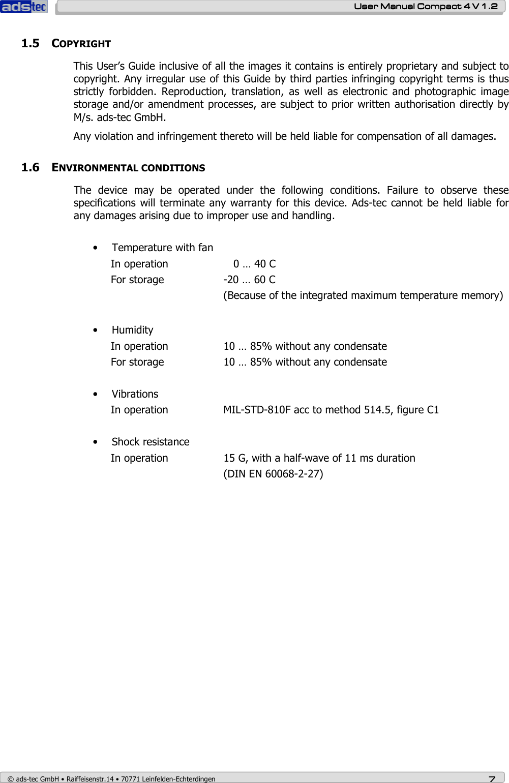    User ManualUser ManualUser ManualUser Manual    Compact 4 V 1.2Compact 4 V 1.2Compact 4 V 1.2Compact 4 V 1.2    © ads-tec GmbH • Raiffeisenstr.14 • 70771 Leinfelden-Echterdingen 7777 1.5 COPYRIGHT This User’s Guide inclusive of all the images it contains is entirely proprietary and subject to copyright. Any irregular use of this Guide by third parties infringing copyright terms is thus strictly  forbidden.  Reproduction,  translation,  as  well  as  electronic  and  photographic  image storage and/or amendment processes, are subject to prior written authorisation directly by M/s. ads-tec GmbH.  Any violation and infringement thereto will be held liable for compensation of all damages.   1.6 ENVIRONMENTAL CONDITIONS The  device  may  be  operated  under  the  following  conditions.  Failure  to  observe  these specifications will terminate any warranty for this device. Ads-tec cannot be  held liable for any damages arising due to improper use and handling.  • Temperature with fan In operation       0 … 40 C For storage    -20 … 60 C (Because of the integrated maximum temperature memory)    • Humidity In operation    10 … 85% without any condensate For storage     10 … 85% without any condensate  • Vibrations In operation    MIL-STD-810F acc to method 514.5, figure C1  • Shock resistance In operation    15 G, with a half-wave of 11 ms duration       (DIN EN 60068-2-27)  