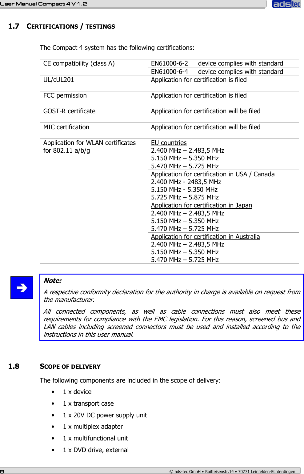    User ManualUser ManualUser ManualUser Manual    Compact 4 V 1.2Compact 4 V 1.2Compact 4 V 1.2Compact 4 V 1.2    8888    © ads-tec GmbH • Raiffeisenstr.14 • 70771 Leinfelden-Echterdingen 1.7 CERTIFICATIONS / TESTINGS  The Compact 4 system has the following certifications:   EN61000-6-2     device complies with standard CE compatibility (class A) EN61000-6-4     device complies with standard UL/cUL201   Application for certification is filed FCC permission  Application for certification is filed GOST-R certificate  Application for certification will be filed MIC certification  Application for certification will be filed EU countries 2.400 MHz – 2.483,5 MHz 5.150 MHz – 5.350 MHz 5.470 MHz – 5.725 MHz Application for certification in USA / Canada 2.400 MHz - 2483,5 MHz 5.150 MHz - 5.350 MHz 5.725 MHz – 5.875 MHz Application for certification in Japan 2.400 MHz – 2.483,5 MHz 5.150 MHz – 5.350 MHz 5.470 MHz – 5.725 MHz Application for WLAN certificates for 802.11 a/b/g  Application for certification in Australia 2.400 MHz – 2.483,5 MHz 5.150 MHz – 5.350 MHz 5.470 MHz – 5.725 MHz   Note: A respective conformity declaration for the authority in charge is available on request from the manufacturer. All  connected  components,  as  well  as  cable  connections  must  also  meet  these requirements for compliance with the EMC legislation. For this reason, screened bus and LAN  cables  including  screened  connectors  must  be  used  and  installed  according  to  the instructions in this user manual.      1.8   SCOPE OF DELIVERY The following components are included in the scope of delivery: • 1 x device • 1 x transport case • 1 x 20V DC power supply unit • 1 x multiplex adapter • 1 x multifunctional unit • 1 x DVD drive, external 