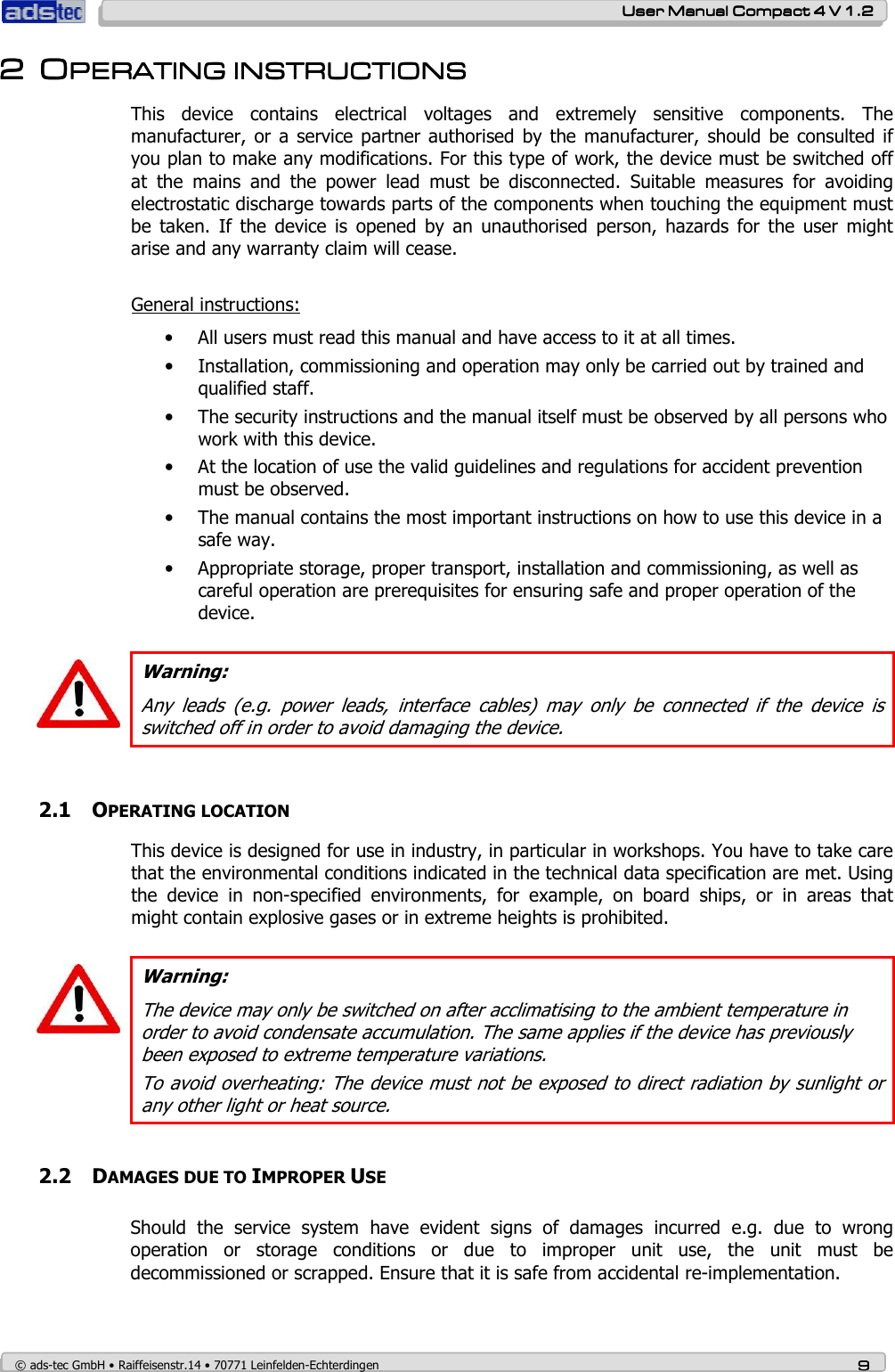    User ManualUser ManualUser ManualUser Manual    Compact 4 V 1.2Compact 4 V 1.2Compact 4 V 1.2Compact 4 V 1.2    © ads-tec GmbH • Raiffeisenstr.14 • 70771 Leinfelden-Echterdingen 9999 2222 OOOOPERATING INSTRUCTIONPERATING INSTRUCTIONPERATING INSTRUCTIONPERATING INSTRUCTIONSSSS    This  device  contains  electrical  voltages  and  extremely  sensitive  components.  The manufacturer,  or a service  partner authorised by the manufacturer,  should be  consulted if you plan to make any modifications. For this type of work, the device must be switched off at  the  mains  and  the  power  lead  must  be  disconnected.  Suitable  measures  for  avoiding electrostatic discharge towards parts of the components when touching the equipment must be  taken.  If  the  device  is  opened  by  an  unauthorised  person,  hazards  for  the  user  might arise and any warranty claim will cease.  General instructions: • All users must read this manual and have access to it at all times. • Installation, commissioning and operation may only be carried out by trained and qualified staff. • The security instructions and the manual itself must be observed by all persons who work with this device. • At the location of use the valid guidelines and regulations for accident prevention must be observed. • The manual contains the most important instructions on how to use this device in a safe way. • Appropriate storage, proper transport, installation and commissioning, as well as careful operation are prerequisites for ensuring safe and proper operation of the device.   Warning: Any  leads  (e.g.  power  leads,  interface  cables)  may  only  be  connected  if  the  device  is switched off in order to avoid damaging the device.  2.1 OPERATING LOCATION This device is designed for use in industry, in particular in workshops. You have to take care that the environmental conditions indicated in the technical data specification are met. Using the  device  in  non-specified  environments,  for  example,  on  board  ships,  or  in  areas  that might contain explosive gases or in extreme heights is prohibited.    Warning: The device may only be switched on after acclimatising to the ambient temperature in order to avoid condensate accumulation. The same applies if the device has previously been exposed to extreme temperature variations.  To avoid overheating: The device must not be exposed to direct radiation by sunlight or any other light or heat source.   2.2 DAMAGES DUE TO IMPROPER USE Should  the  service  system  have  evident  signs  of  damages  incurred  e.g.  due  to  wrong operation  or  storage  conditions  or  due  to  improper  unit  use,  the  unit  must  be decommissioned or scrapped. Ensure that it is safe from accidental re-implementation.   