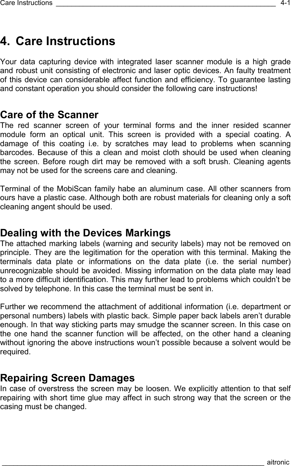 Care Instructions _________________________________________________________  ____________________________________________________________________ aitronic  4-14. Care Instructions  Your data capturing device with integrated laser scanner module is a high grade and robust unit consisting of electronic and laser optic devices. An faulty treatment of this device can considerable affect function and efficiency. To guarantee lasting  and constant operation you should consider the following care instructions! Care of the Scanner The red scanner screen of your terminal forms and the inner resided scanner module form an optical unit. This screen is provided with a special coating. A damage of this coating i.e. by scratches may lead to problems when scanning barcodes. Because of this a clean and moist cloth should be used when cleaning the screen. Before rough dirt may be removed with a soft brush. Cleaning agents may not be used for the screens care and cleaning.   Terminal of the MobiScan family habe an aluminum case. All other scanners from ours have a plastic case. Although both are robust materials for cleaning only a soft cleaning angent should be used.  Dealing with the Devices Markings The attached marking labels (warning and security labels) may not be removed on principle. They are the legitimation for the operation with this terminal. Making the terminals data plate or informations on the data plate (i.e. the serial number) unrecognizable should be avoided. Missing information on the data plate may lead to a more difficult identification. This may further lead to problems which couldn’t be solved by telephone. In this case the terminal must be sent in.  Further we recommend the attachment of additional information (i.e. department or personal numbers) labels with plastic back. Simple paper back labels aren’t durable enough. In that way sticking parts may smudge the scanner screen. In this case on the one hand the scanner function will be affected, on the other hand a cleaning without ignoring the above instructions woun’t possible because a solvent would be required.  Repairing Screen Damages In case of overstress the screen may be loosen. We explicitly attention to that self repairing with short time glue may affect in such strong way that the screen or the casing must be changed. 